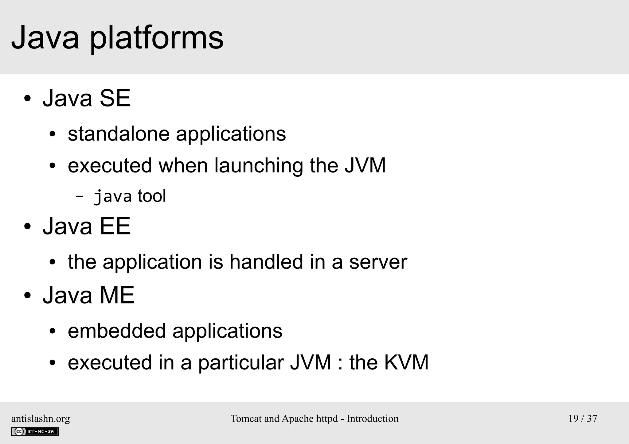 Java platforms
●

Java SE
●

standalone applications

●

executed when launching the JVM
–

●

Java EE
●

●

java tool

the application is handled in a server

Java ME
●

embedded applications

●

executed in a particular JVM : the KVM

antislashn.org

Tomcat and Apache httpd - Introduction

19 / 37

 
