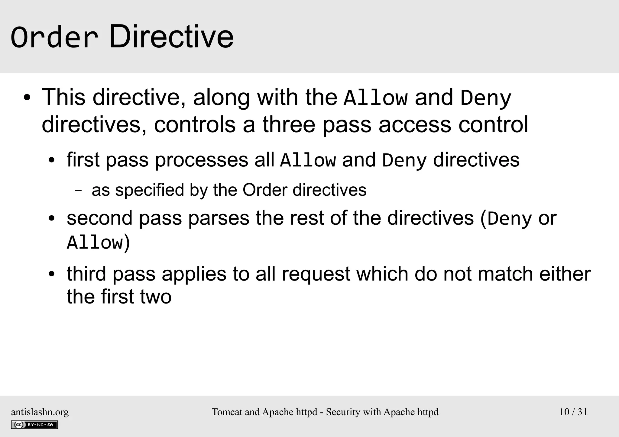 Order Directive
●

This directive, along with the Allow and Deny
directives, controls a three pass access control
●

first pass processes all Allow and Deny directives
–

●

●

as specified by the Order directives

second pass parses the rest of the directives (Deny or
Allow)
third pass applies to all request which do not match either
the first two

antislashn.org

Tomcat and Apache httpd - Security with Apache httpd

10 / 31

 