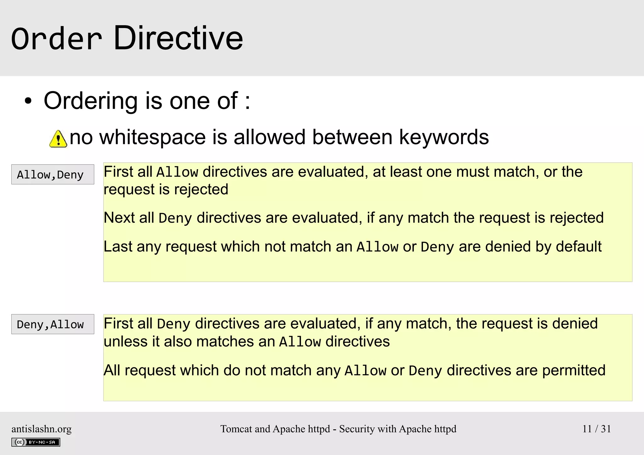 Order Directive
●

Ordering is one of :
●

no whitespace is allowed between keywords

Allow,Deny

First all Allow directives are evaluated, at least one must match, or the
request is rejected
Next all Deny directives are evaluated, if any match the request is rejected
Last any request which not match an Allow or Deny are denied by default

Deny,Allow

First all Deny directives are evaluated, if any match, the request is denied
unless it also matches an Allow directives
All request which do not match any Allow or Deny directives are permitted

antislashn.org

Tomcat and Apache httpd - Security with Apache httpd

11 / 31

 