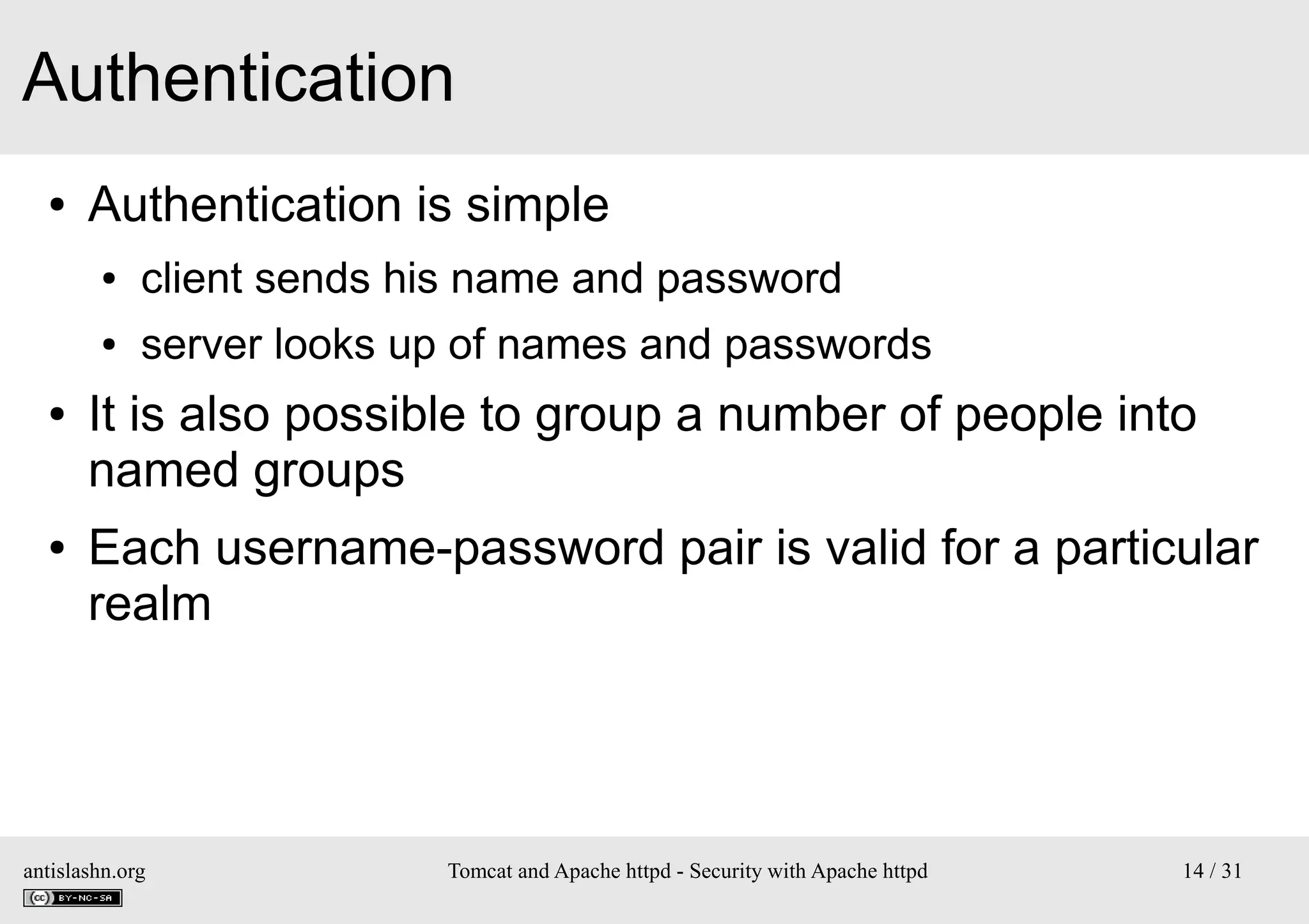 Authentication
●

Authentication is simple
●
●

●

●

client sends his name and password
server looks up of names and passwords

It is also possible to group a number of people into
named groups
Each username-password pair is valid for a particular
realm

antislashn.org

Tomcat and Apache httpd - Security with Apache httpd

14 / 31

 