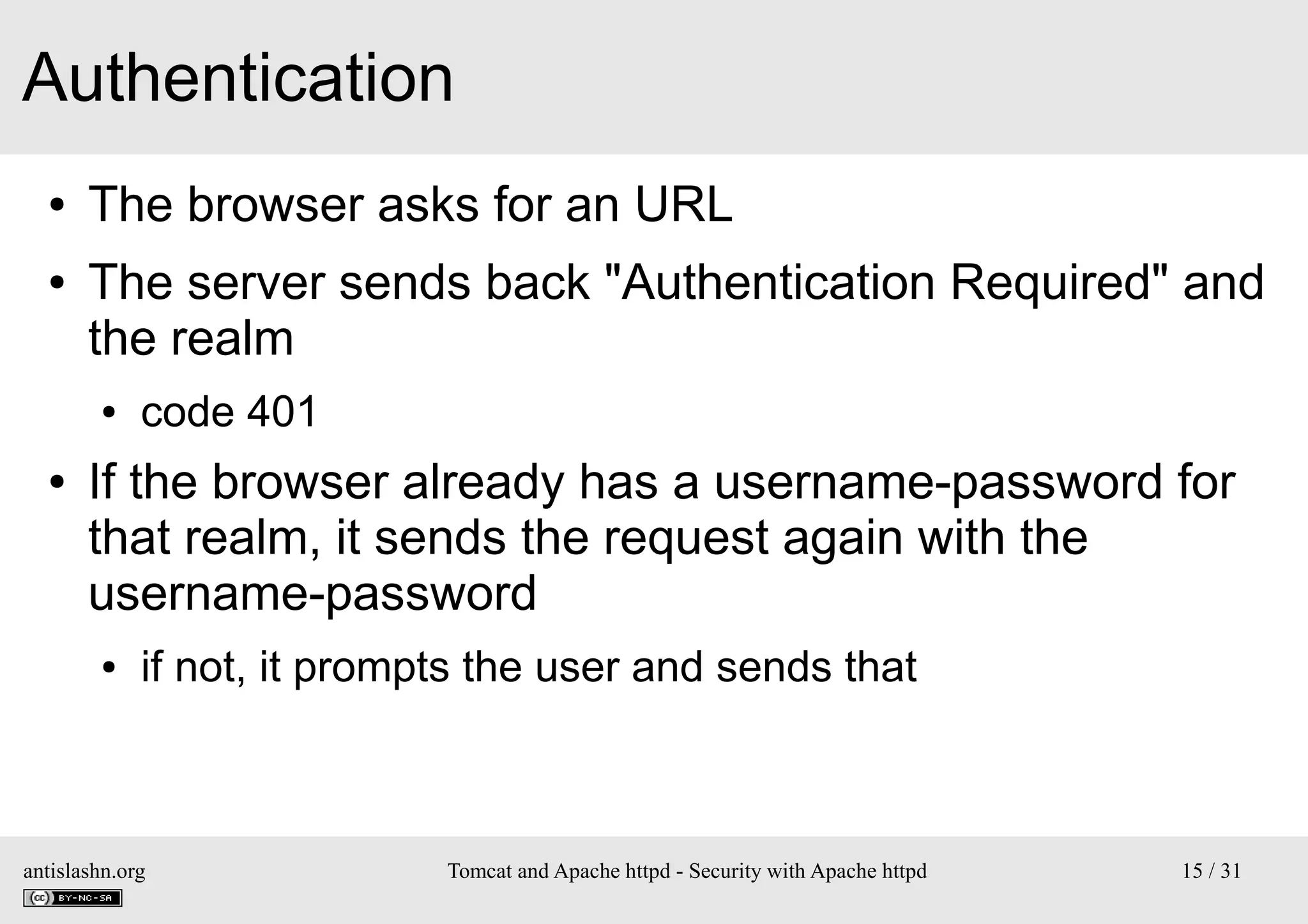 Authentication
●
●

The browser asks for an URL
The server sends back "Authentication Required" and
the realm
●

●

code 401

If the browser already has a username-password for
that realm, it sends the request again with the
username-password
●

if not, it prompts the user and sends that

antislashn.org

Tomcat and Apache httpd - Security with Apache httpd

15 / 31

 