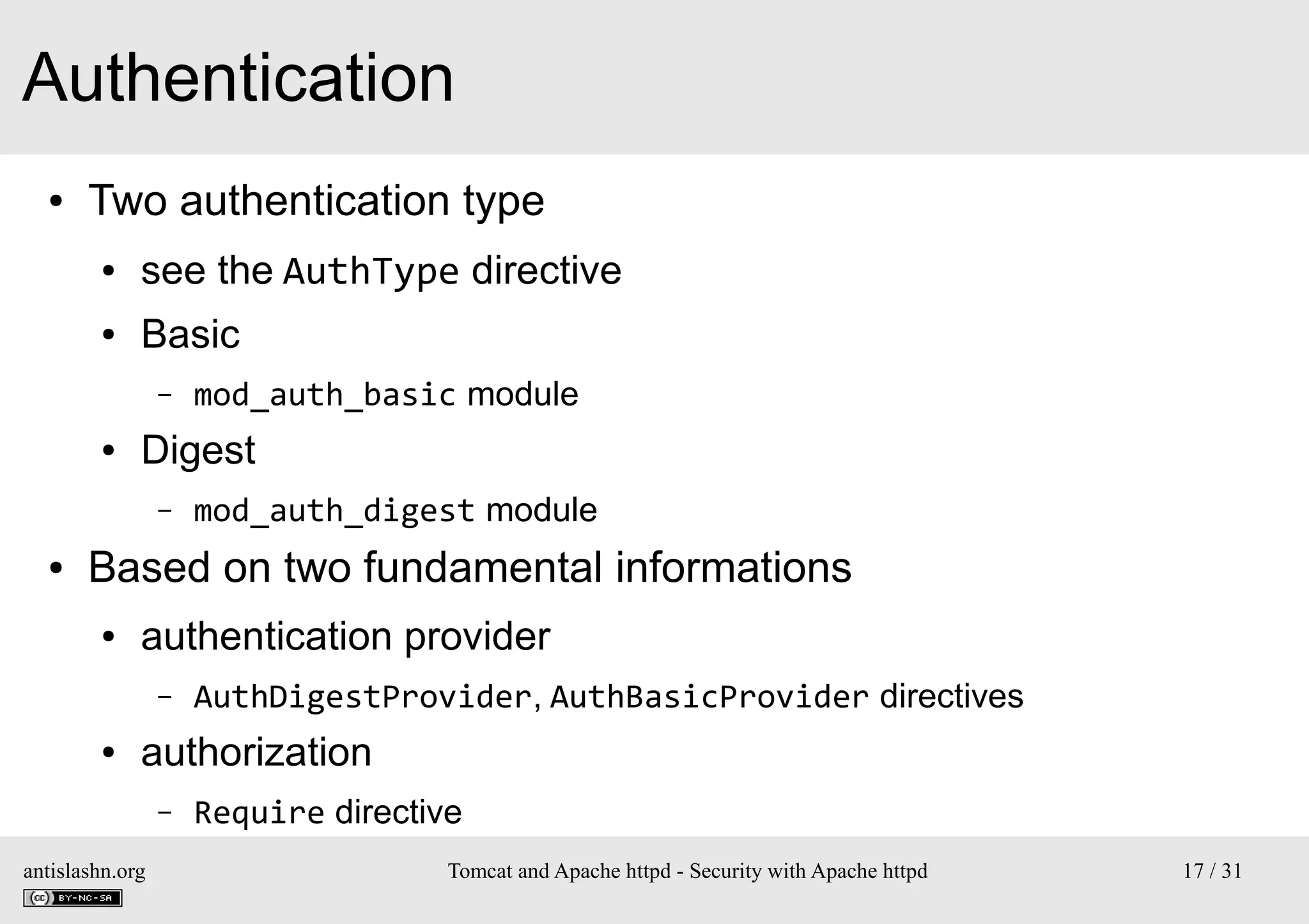 Authentication
●

Two authentication type
●

see the AuthType directive

●

Basic
–

●

Digest
–

●

mod_auth_basic module
mod_auth_digest module

Based on two fundamental informations
●

authentication provider
–

●

AuthDigestProvider, AuthBasicProvider directives

authorization
–

antislashn.org

Require directive
Tomcat and Apache httpd - Security with Apache httpd

17 / 31

 