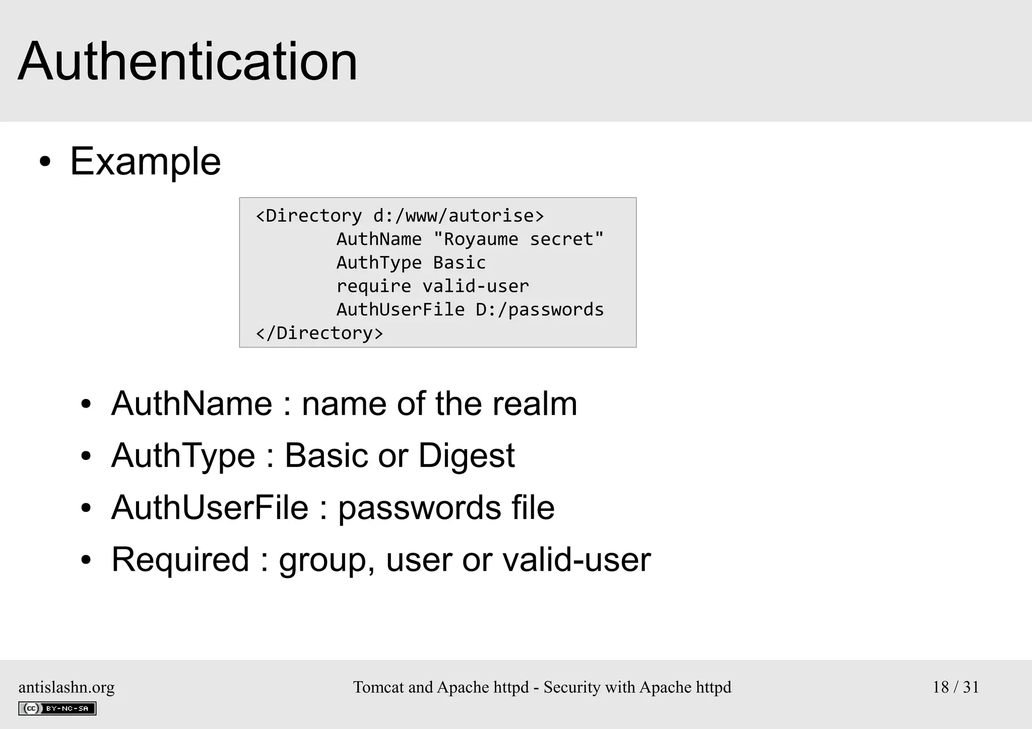 Authentication
●

Example
<Directory d:/www/autorise>
AuthName "Royaume secret"
AuthType Basic
require valid-user
AuthUserFile D:/passwords
</Directory>

●

AuthName : name of the realm

●

AuthType : Basic or Digest

●

AuthUserFile : passwords file

●

Required : group, user or valid-user

antislashn.org

Tomcat and Apache httpd - Security with Apache httpd

18 / 31

 