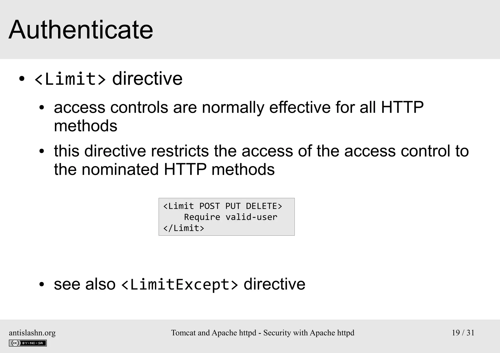 Authenticate
●

<Limit> directive
●

●

access controls are normally effective for all HTTP
methods
this directive restricts the access of the access control to
the nominated HTTP methods
<Limit POST PUT DELETE>
Require valid-user
</Limit>

●

see also <LimitExcept> directive

antislashn.org

Tomcat and Apache httpd - Security with Apache httpd

19 / 31

 