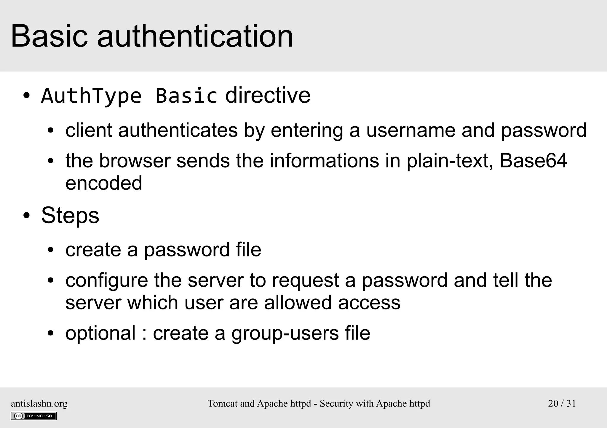 Basic authentication
●

AuthType Basic directive
●
●

●

client authenticates by entering a username and password
the browser sends the informations in plain-text, Base64
encoded

Steps
●
●

●

create a password file
configure the server to request a password and tell the
server which user are allowed access
optional : create a group-users file

antislashn.org

Tomcat and Apache httpd - Security with Apache httpd

20 / 31

 