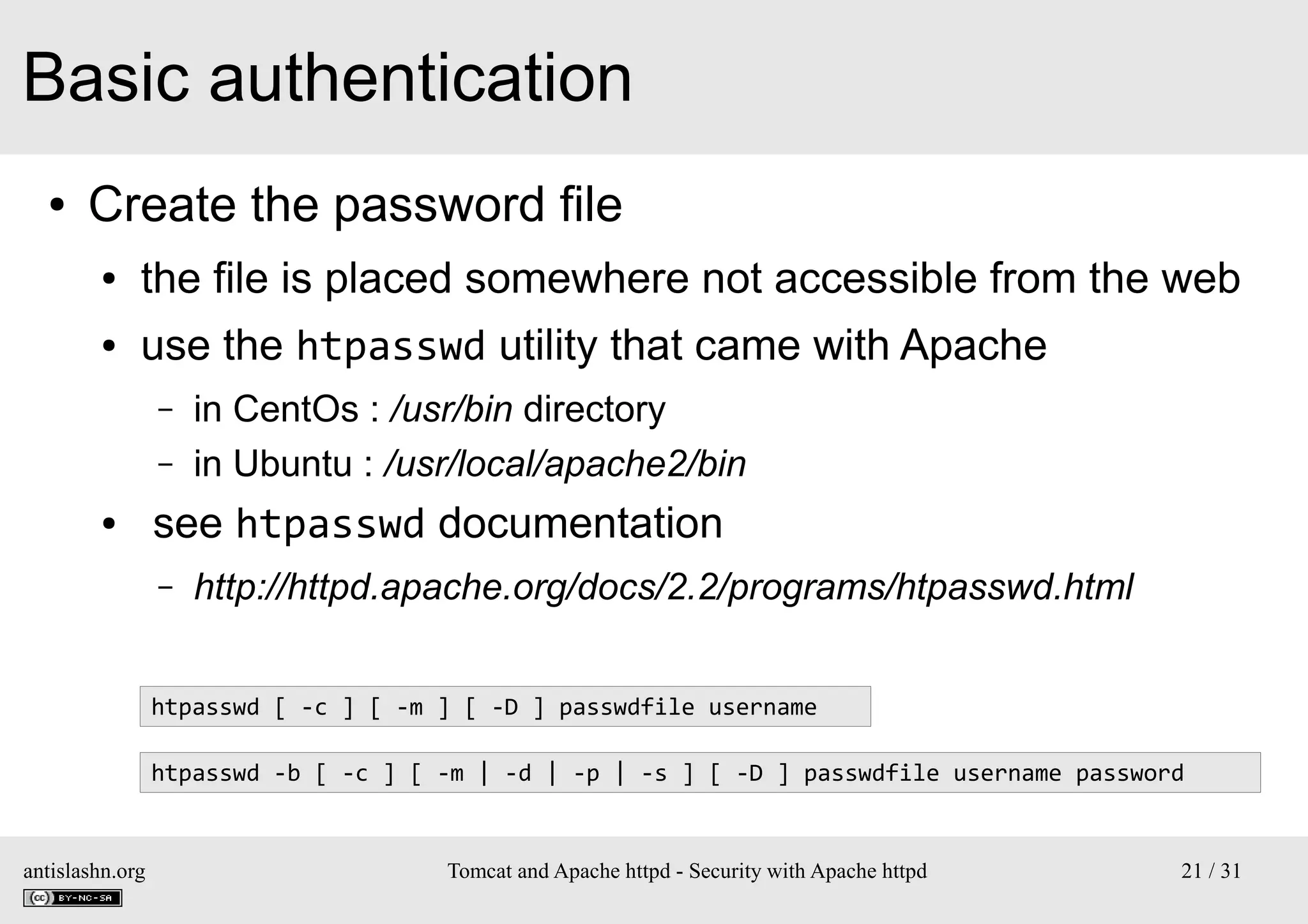 Basic authentication
●

Create the password file
●

the file is placed somewhere not accessible from the web

●

use the htpasswd utility that came with Apache
–
–

●

in CentOs : /usr/bin directory
in Ubuntu : /usr/local/apache2/bin

see htpasswd documentation
–

http://httpd.apache.org/docs/2.2/programs/htpasswd.html

htpasswd [ -c ] [ -m ] [ -D ] passwdfile username
htpasswd -b [ -c ] [ -m | -d | -p | -s ] [ -D ] passwdfile username password

antislashn.org

Tomcat and Apache httpd - Security with Apache httpd

21 / 31

 