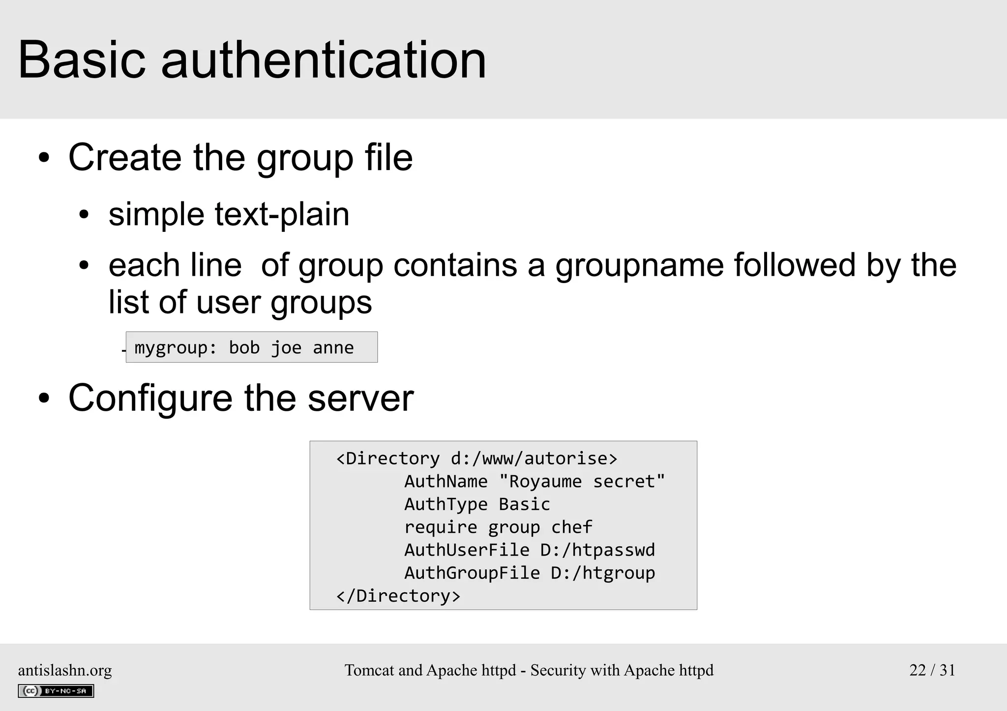 Basic authentication
●

Create the group file
●
●

simple text-plain
each line of group contains a groupname followed by the
list of user groups
– mygroup: bob joe anne

●

Configure the server
<Directory d:/www/autorise>
AuthName "Royaume secret"
AuthType Basic
require group chef
AuthUserFile D:/htpasswd
AuthGroupFile D:/htgroup
</Directory>

antislashn.org

Tomcat and Apache httpd - Security with Apache httpd

22 / 31

 