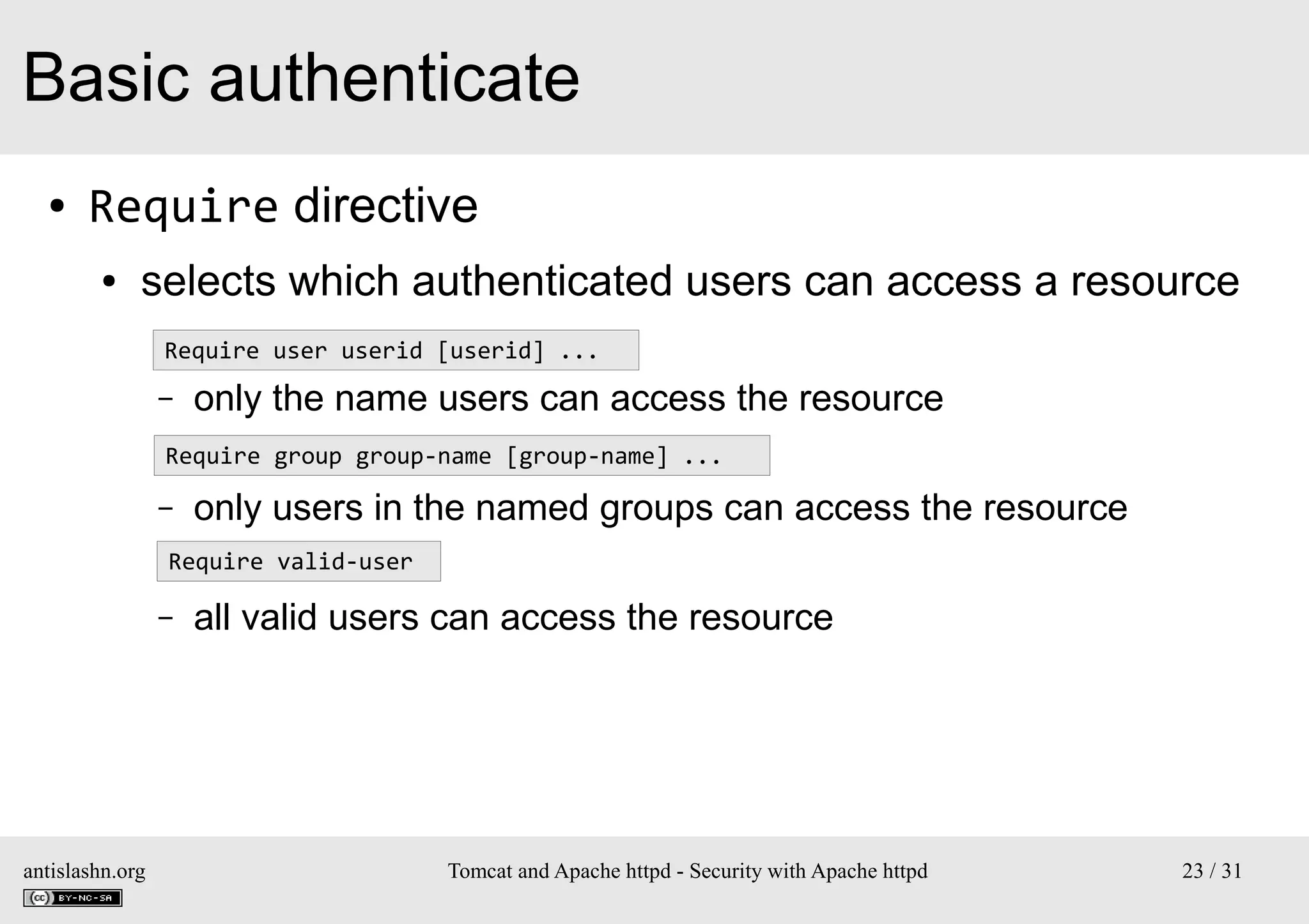Basic authenticate
●

Require directive
●

selects which authenticated users can access a resource
–
Require user userid [userid] ...
–

only the name users can access the resource

–
Require group group-name [group-name] ...
–

only users in the named groups can access the resource

–Require valid-user
–

antislashn.org

all valid users can access the resource

Tomcat and Apache httpd - Security with Apache httpd

23 / 31

 
