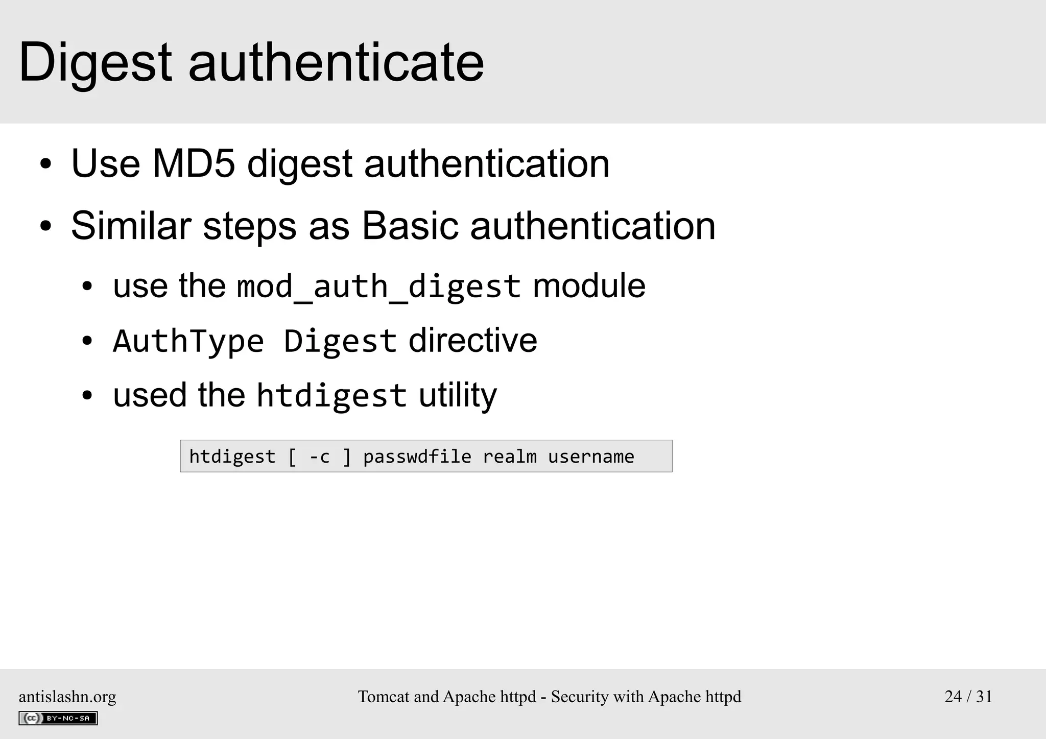 Digest authenticate
●

Use MD5 digest authentication

●

Similar steps as Basic authentication
●

use the mod_auth_digest module

●

AuthType Digest directive

●

used the htdigest utility
htdigest [ -c ] passwdfile realm username

antislashn.org

Tomcat and Apache httpd - Security with Apache httpd

24 / 31

 