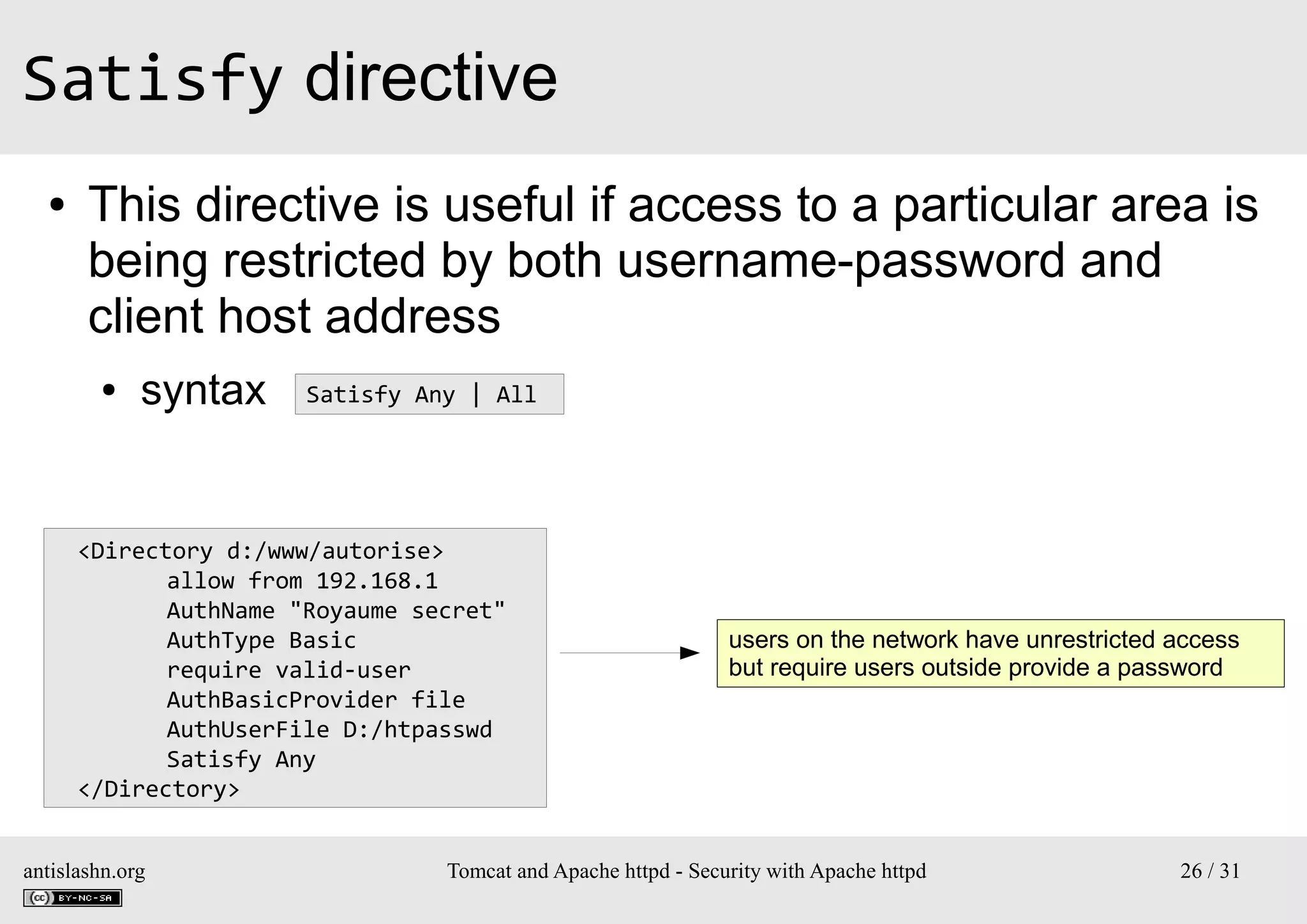 Satisfy directive
●

This directive is useful if access to a particular area is
being restricted by both username-password and
client host address
●

syntax

Satisfy Any | All

<Directory d:/www/autorise>
allow from 192.168.1
AuthName "Royaume secret"
AuthType Basic
require valid-user
AuthBasicProvider file
AuthUserFile D:/htpasswd
Satisfy Any
</Directory>
antislashn.org

users on the network have unrestricted access
but require users outside provide a password

Tomcat and Apache httpd - Security with Apache httpd

26 / 31

 