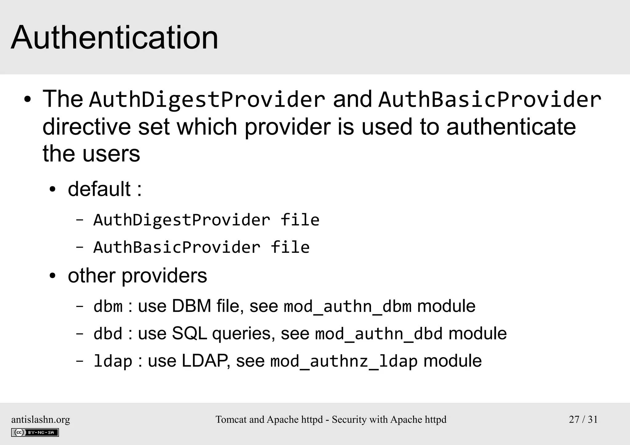 Authentication
●

The AuthDigestProvider and AuthBasicProvider
directive set which provider is used to authenticate
the users
●

default :
–
–

●

AuthDigestProvider file
AuthBasicProvider file

other providers
–
–

dbd : use SQL queries, see mod_authn_dbd module

–

antislashn.org

dbm : use DBM file, see mod_authn_dbm module
ldap : use LDAP, see mod_authnz_ldap module
Tomcat and Apache httpd - Security with Apache httpd

27 / 31

 
