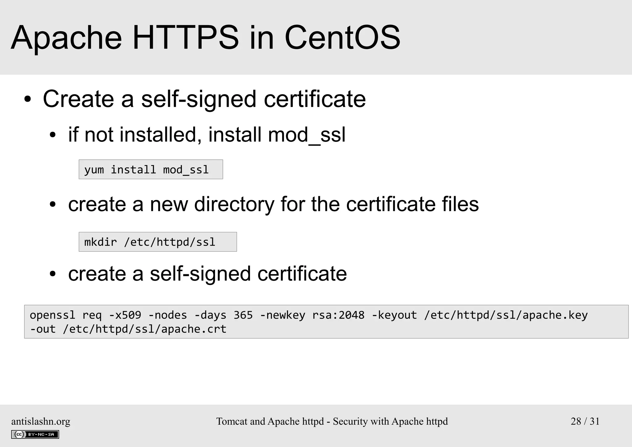 Apache HTTPS in CentOS
●

Create a self-signed certificate
●

if not installed, install mod_ssl
yum install mod_ssl

●

create a new directory for the certificate files
mkdir /etc/httpd/ssl

●

create a self-signed certificate

openssl req -x509 -nodes -days 365 -newkey rsa:2048 -keyout /etc/httpd/ssl/apache.key
-out /etc/httpd/ssl/apache.crt

antislashn.org

Tomcat and Apache httpd - Security with Apache httpd

28 / 31

 