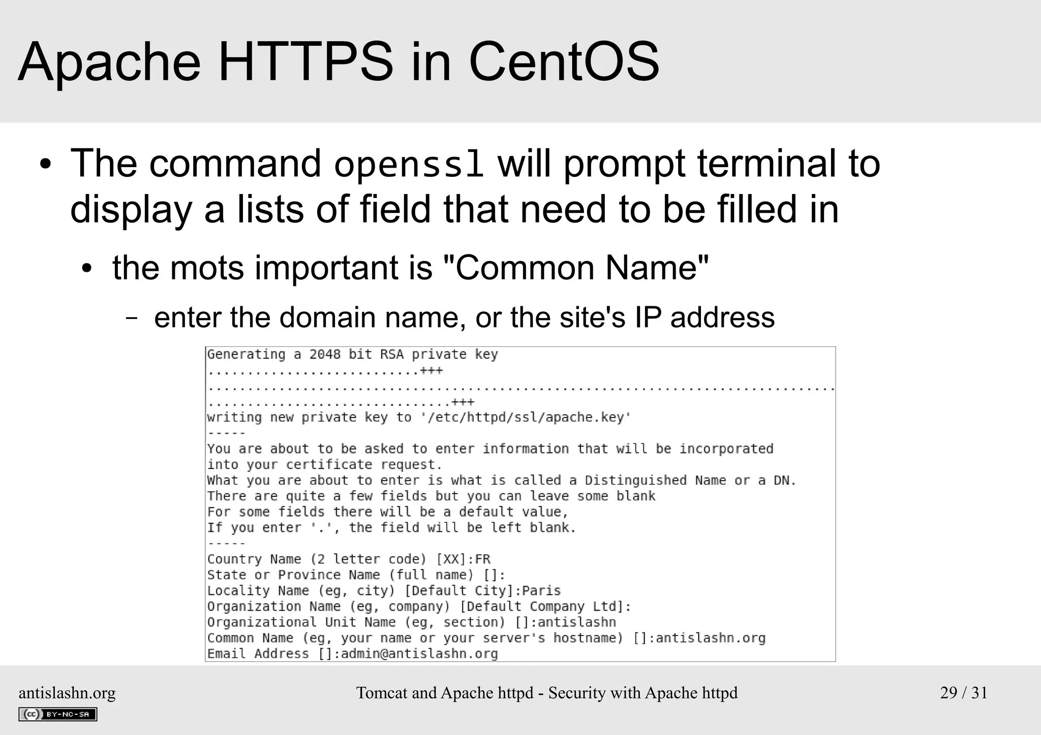 Apache HTTPS in CentOS
●

The command openssl will prompt terminal to
display a lists of field that need to be filled in
●

the mots important is "Common Name"
–

antislashn.org

enter the domain name, or the site's IP address

Tomcat and Apache httpd - Security with Apache httpd

29 / 31

 