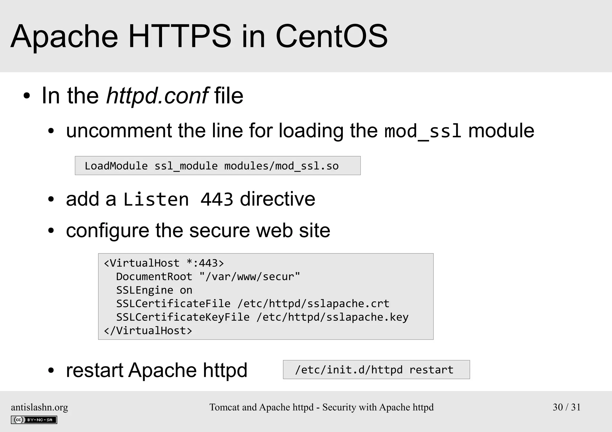Apache HTTPS in CentOS
●

In the httpd.conf file
●

uncomment the line for loading the mod_ssl module
LoadModule ssl_module modules/mod_ssl.so

●

add a Listen 443 directive

●

configure the secure web site
<VirtualHost *:443>
DocumentRoot "/var/www/secur"
SSLEngine on
SSLCertificateFile /etc/httpd/sslapache.crt
SSLCertificateKeyFile /etc/httpd/sslapache.key
</VirtualHost>

●

restart Apache httpd

antislashn.org

/etc/init.d/httpd restart

Tomcat and Apache httpd - Security with Apache httpd

30 / 31

 