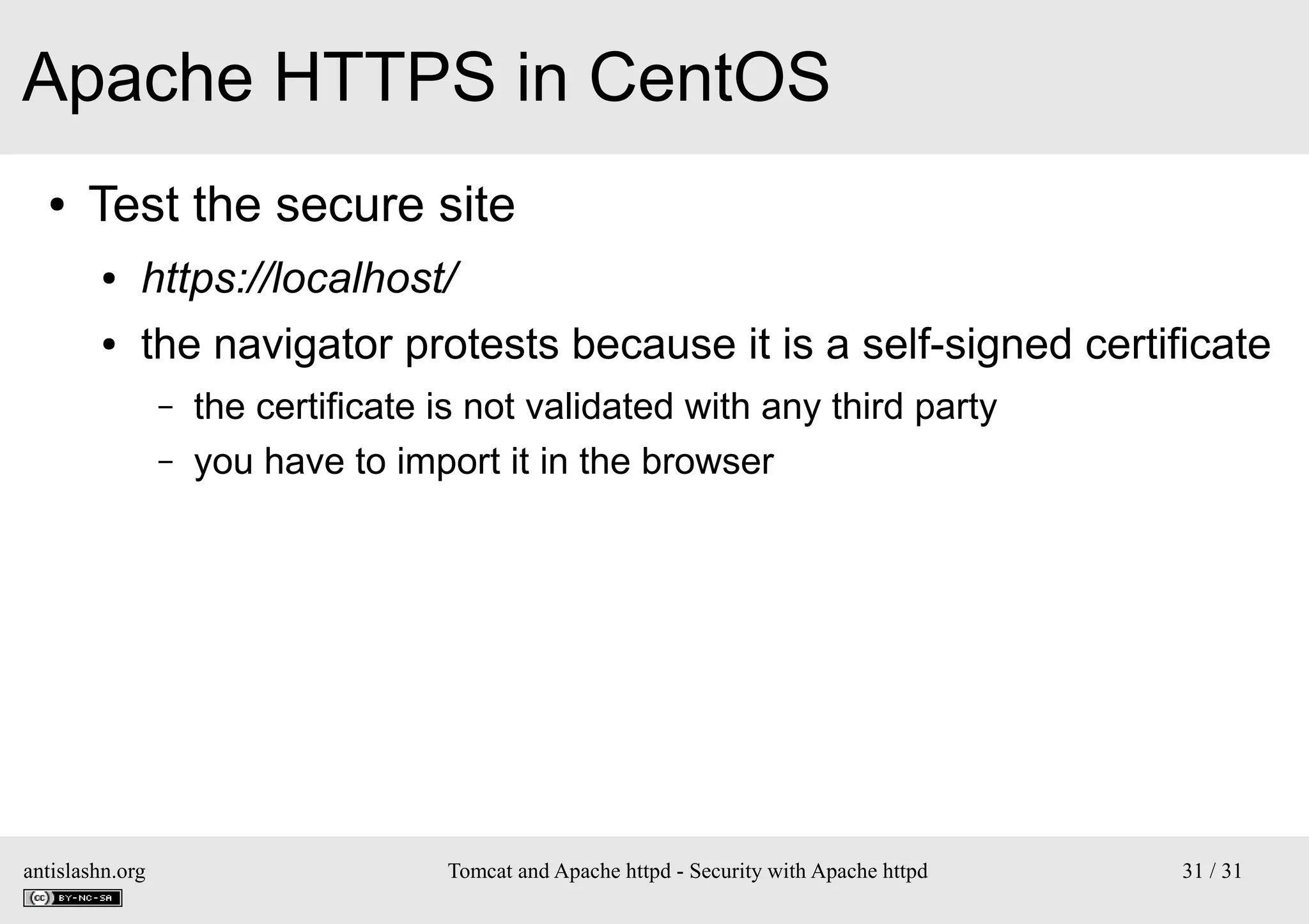 Apache HTTPS in CentOS
●

Test the secure site
●

https://localhost/

●

the navigator protests because it is a self-signed certificate
–
–

antislashn.org

the certificate is not validated with any third party
you have to import it in the browser

Tomcat and Apache httpd - Security with Apache httpd

31 / 31

 