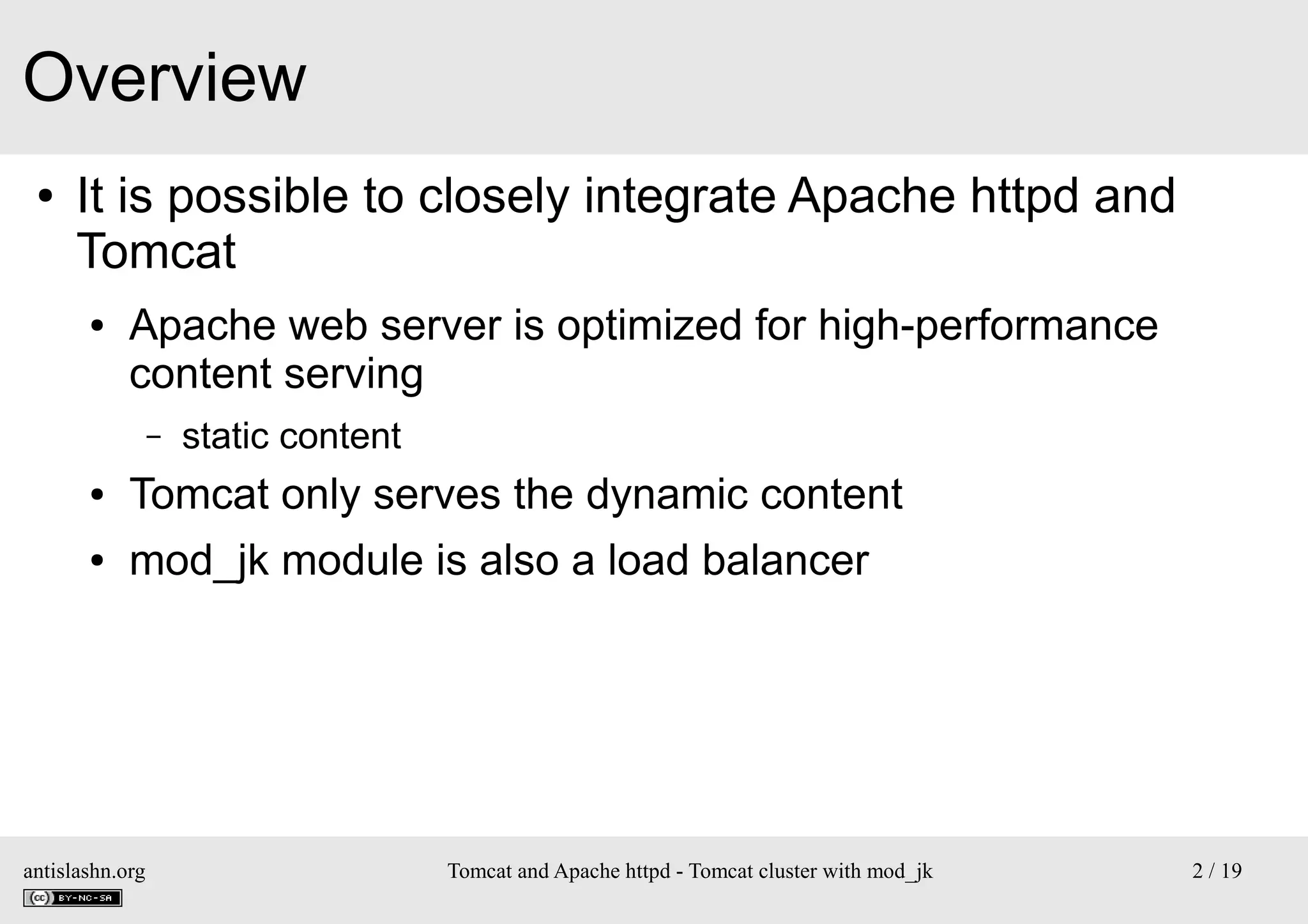 Overview
●

It is possible to closely integrate Apache httpd and
Tomcat
●

Apache web server is optimized for high-performance
content serving
–

static content

●

Tomcat only serves the dynamic content

●

mod_jk module is also a load balancer

antislashn.org

Tomcat and Apache httpd - Tomcat cluster with mod_jk

2 / 19

 