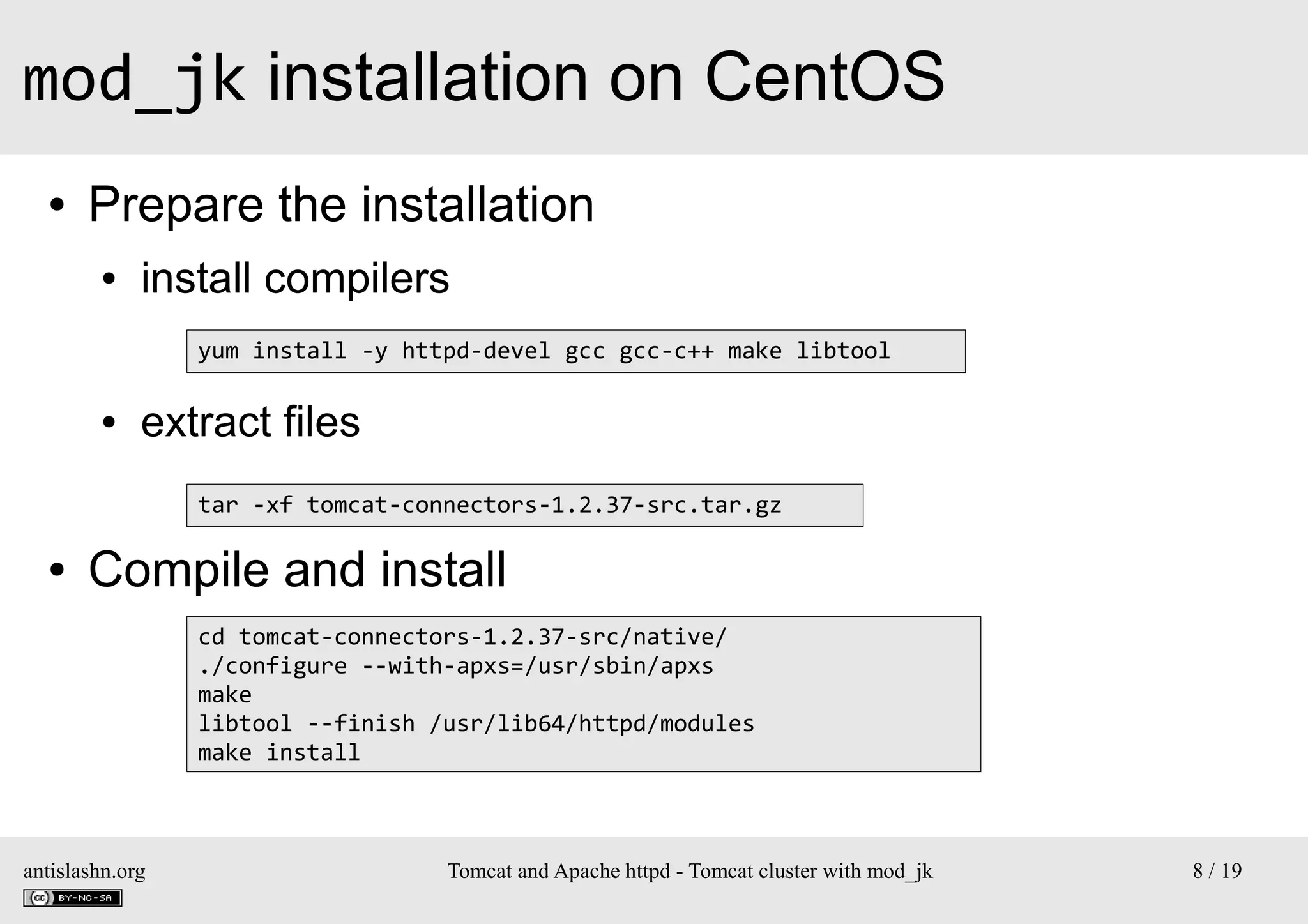mod_jk installation on CentOS
●

Prepare the installation
●

install compilers
yum install -y httpd-devel gcc gcc-c++ make libtool

●

extract files
tar -xf tomcat-connectors-1.2.37-src.tar.gz

●

Compile and install
cd tomcat-connectors-1.2.37-src/native/
./configure --with-apxs=/usr/sbin/apxs
make
libtool --finish /usr/lib64/httpd/modules
make install

antislashn.org

Tomcat and Apache httpd - Tomcat cluster with mod_jk

8 / 19

 