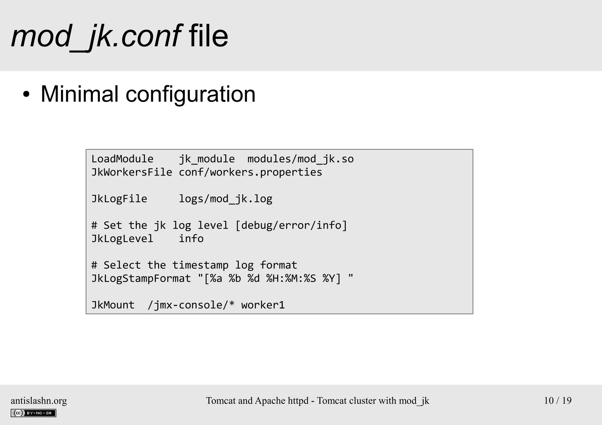 mod_jk.conf file
●

Minimal configuration
LoadModule
jk_module modules/mod_jk.so
JkWorkersFile conf/workers.properties
JkLogFile

logs/mod_jk.log

# Set the jk log level [debug/error/info]
JkLogLevel
info
# Select the timestamp log format
JkLogStampFormat "[%a %b %d %H:%M:%S %Y] "
JkMount

antislashn.org

/jmx-console/* worker1

Tomcat and Apache httpd - Tomcat cluster with mod_jk

10 / 19

 
