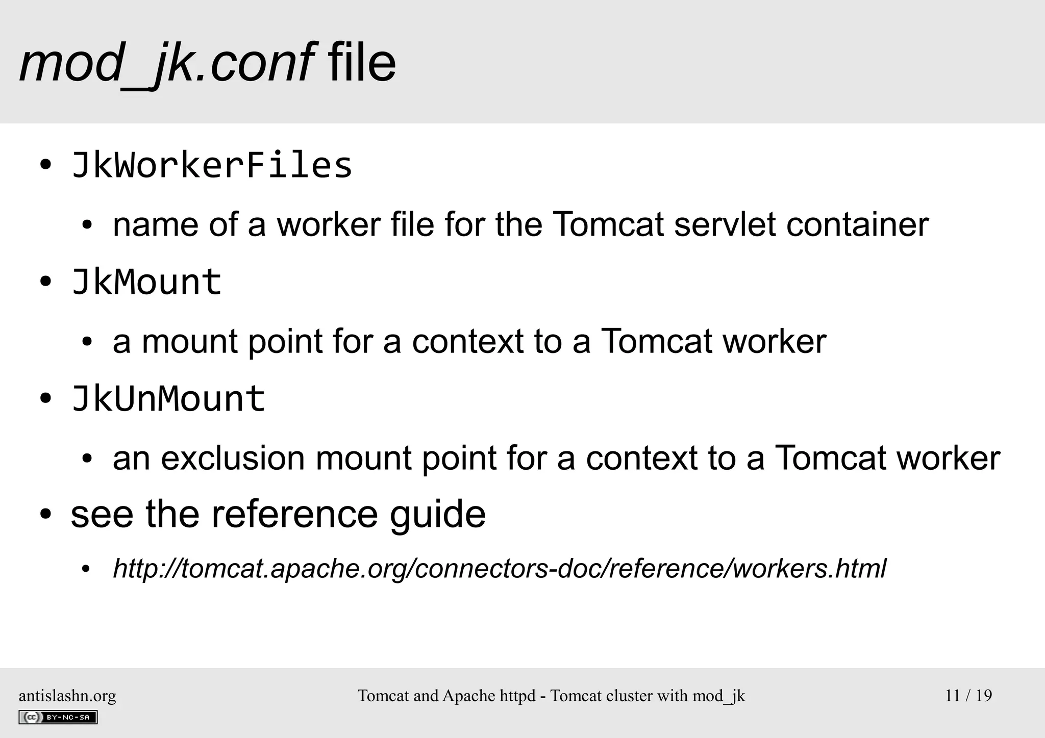 mod_jk.conf file
●

JkWorkerFiles
●

●

JkMount
●

●

a mount point for a context to a Tomcat worker

JkUnMount
●

●

name of a worker file for the Tomcat servlet container

an exclusion mount point for a context to a Tomcat worker

see the reference guide
●

http://tomcat.apache.org/connectors-doc/reference/workers.html

antislashn.org

Tomcat and Apache httpd - Tomcat cluster with mod_jk

11 / 19

 