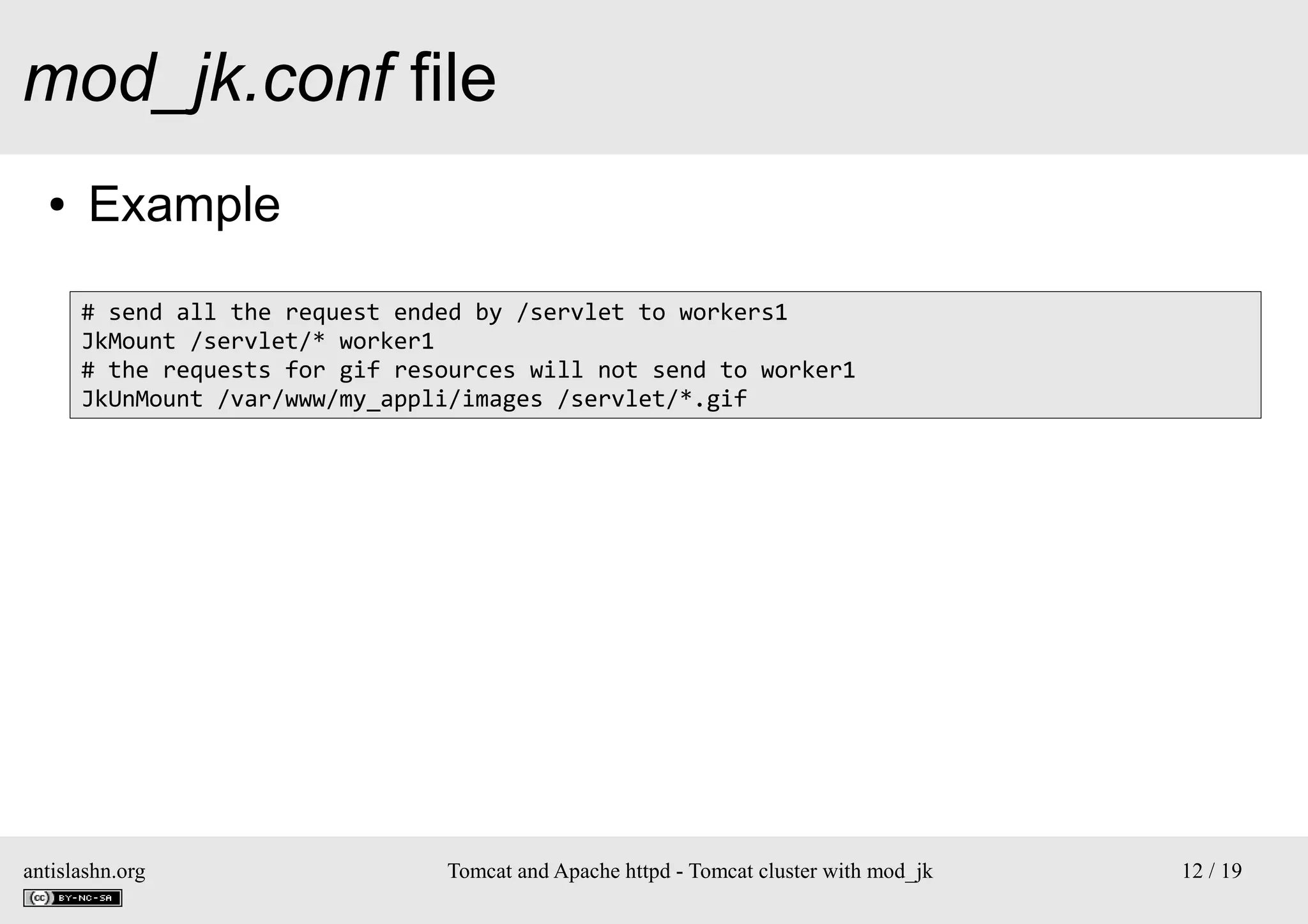 mod_jk.conf file
●

Example
# send all the request ended by /servlet to workers1
JkMount /servlet/* worker1
# the requests for gif resources will not send to worker1
JkUnMount /var/www/my_appli/images /servlet/*.gif

antislashn.org

Tomcat and Apache httpd - Tomcat cluster with mod_jk

12 / 19

 