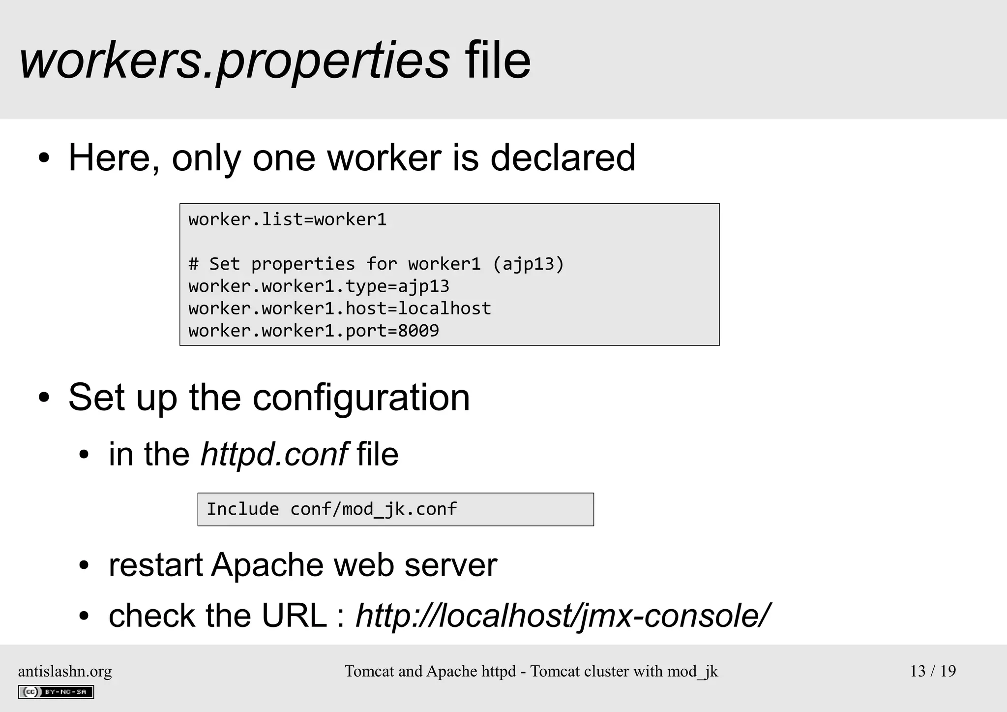 workers.properties file
●

Here, only one worker is declared
worker.list=worker1
# Set properties for worker1 (ajp13)
worker.worker1.type=ajp13
worker.worker1.host=localhost
worker.worker1.port=8009

●

Set up the configuration
●

in the httpd.conf file
Include conf/mod_jk.conf

●

restart Apache web server

●

check the URL : http://localhost/jmx-console/

antislashn.org

Tomcat and Apache httpd - Tomcat cluster with mod_jk

13 / 19

 