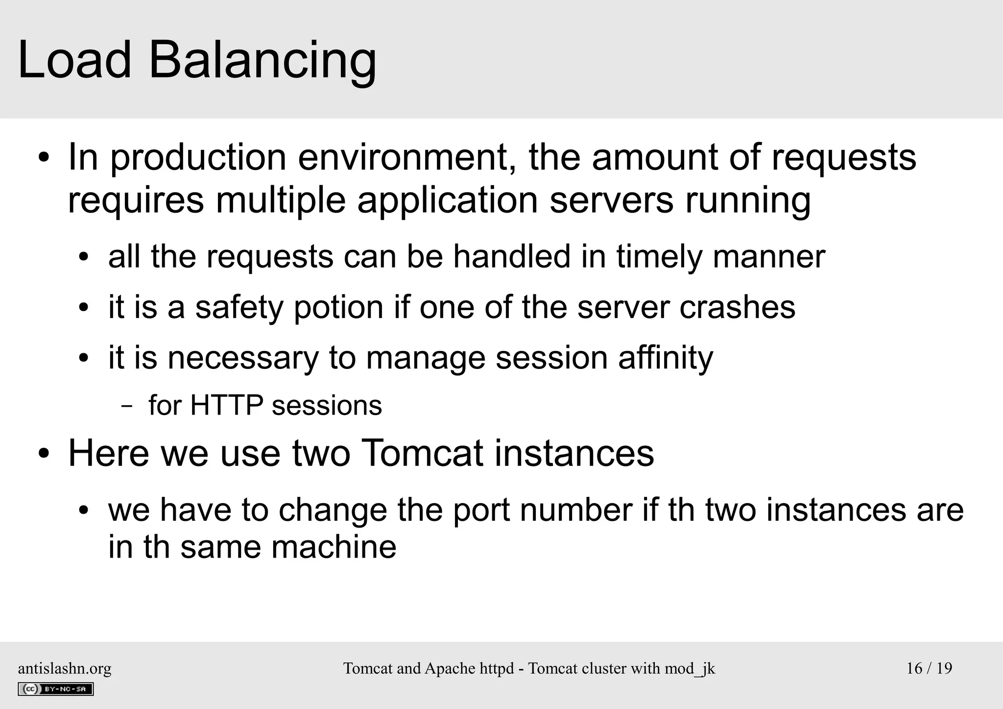 Load Balancing
●

In production environment, the amount of requests
requires multiple application servers running
●

all the requests can be handled in timely manner

●

it is a safety potion if one of the server crashes

●

it is necessary to manage session affinity
–

●

for HTTP sessions

Here we use two Tomcat instances
●

we have to change the port number if th two instances are
in th same machine

antislashn.org

Tomcat and Apache httpd - Tomcat cluster with mod_jk

16 / 19

 
