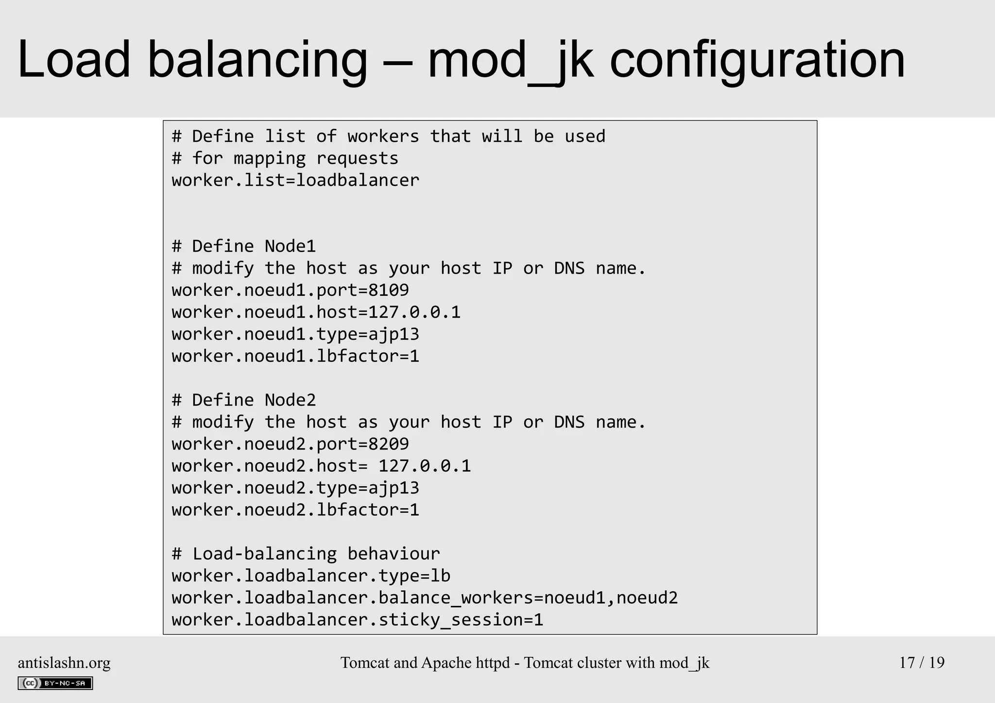 Load balancing – mod_jk configuration
# Define list of workers that will be used
# for mapping requests
worker.list=loadbalancer
# Define Node1
# modify the host as your host IP or DNS name.
worker.noeud1.port=8109
worker.noeud1.host=127.0.0.1
worker.noeud1.type=ajp13
worker.noeud1.lbfactor=1
# Define Node2
# modify the host as your host IP or DNS name.
worker.noeud2.port=8209
worker.noeud2.host= 127.0.0.1
worker.noeud2.type=ajp13
worker.noeud2.lbfactor=1
# Load-balancing behaviour
worker.loadbalancer.type=lb
worker.loadbalancer.balance_workers=noeud1,noeud2
worker.loadbalancer.sticky_session=1
antislashn.org

Tomcat and Apache httpd - Tomcat cluster with mod_jk

17 / 19

 