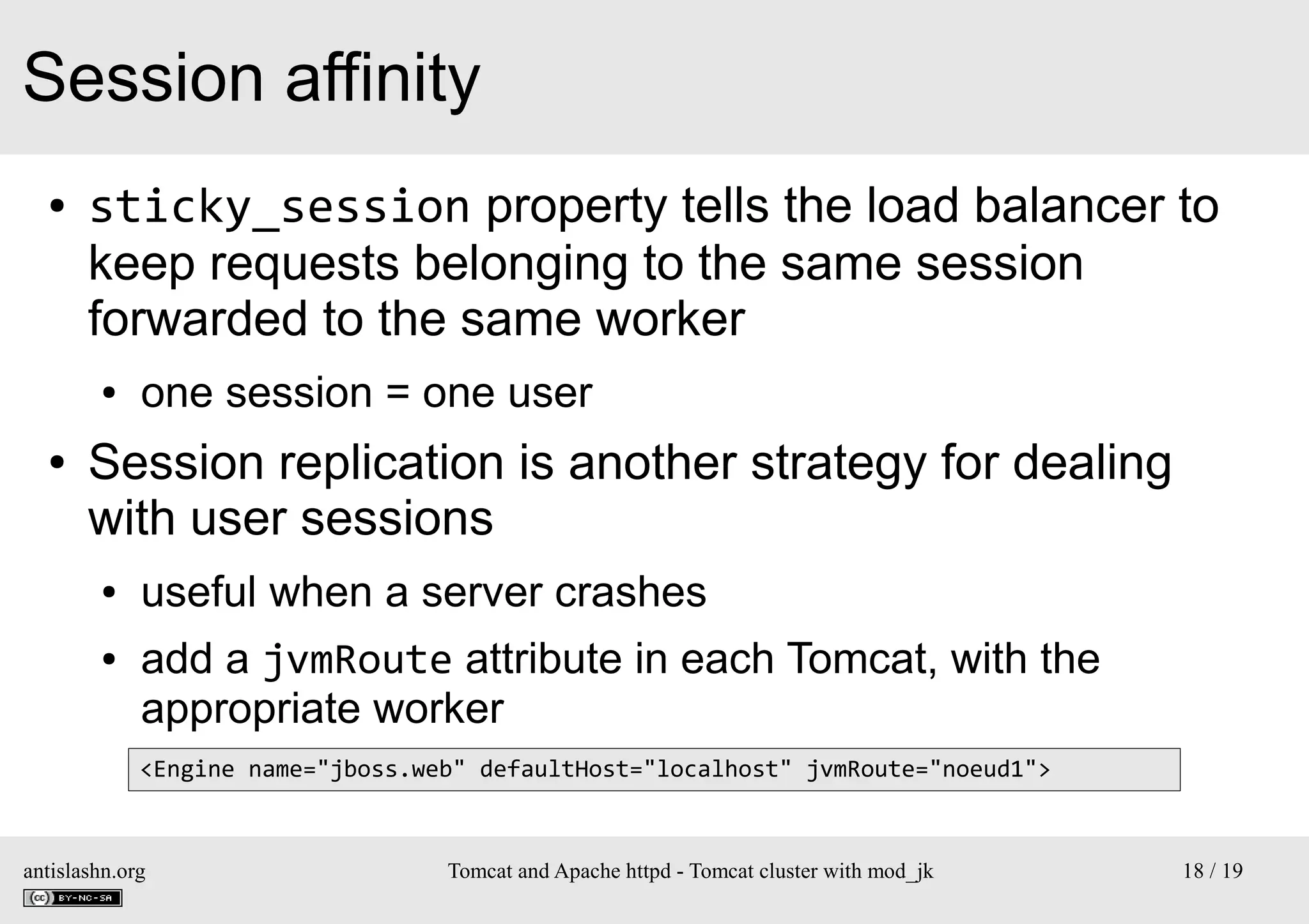 Session affinity
●

sticky_session property tells the load balancer to
keep requests belonging to the same session
forwarded to the same worker
●

●

one session = one user

Session replication is another strategy for dealing
with user sessions
●
●

useful when a server crashes
add a jvmRoute attribute in each Tomcat, with the
appropriate worker
<Engine name="jboss.web" defaultHost="localhost" jvmRoute="noeud1">

antislashn.org

Tomcat and Apache httpd - Tomcat cluster with mod_jk

18 / 19

 