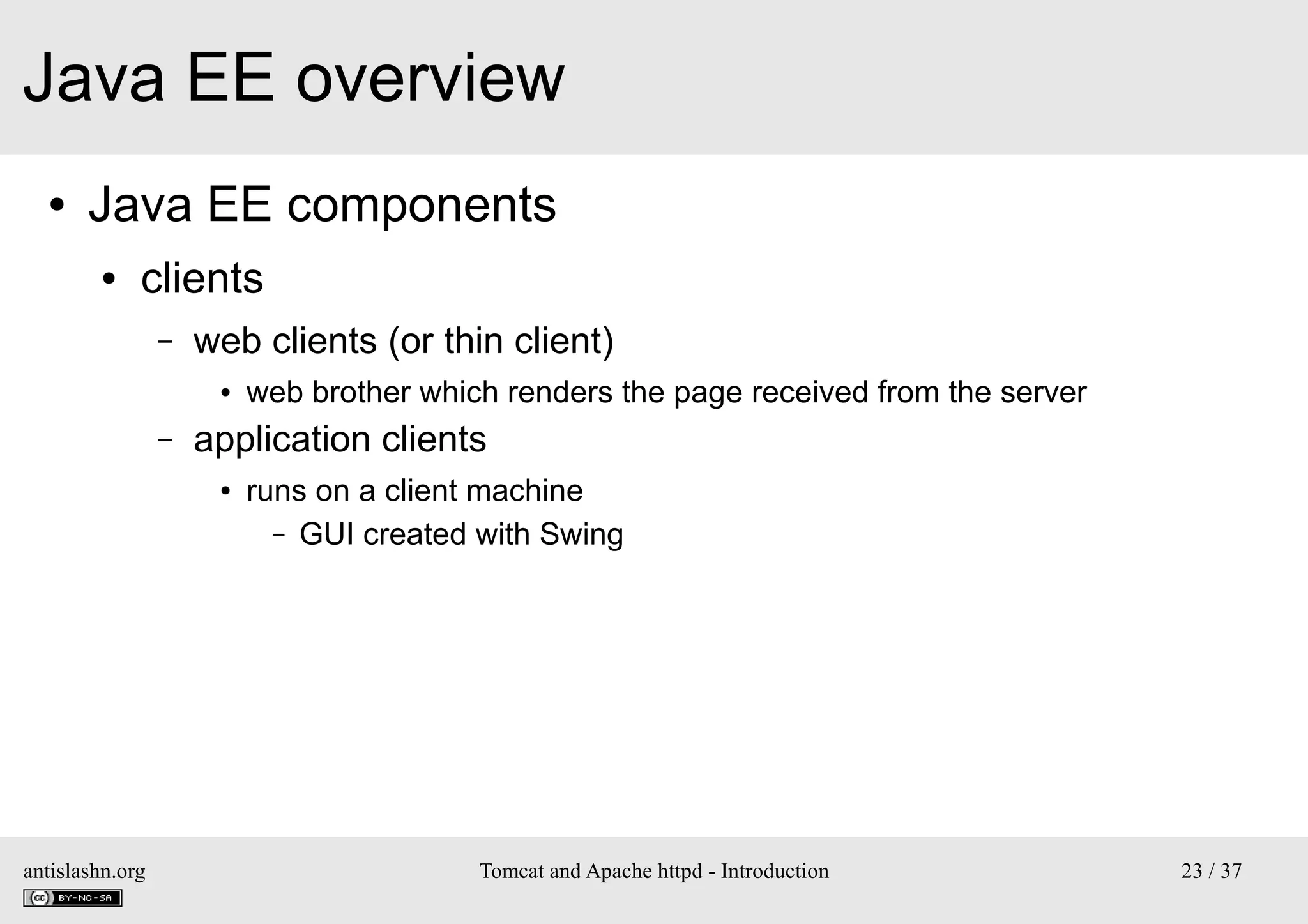 Java EE overview
●

Java EE components
●

clients
–

web clients (or thin client)
●

–

application clients
●

antislashn.org

web brother which renders the page received from the server
runs on a client machine
– GUI created with Swing

Tomcat and Apache httpd - Introduction

23 / 37

 