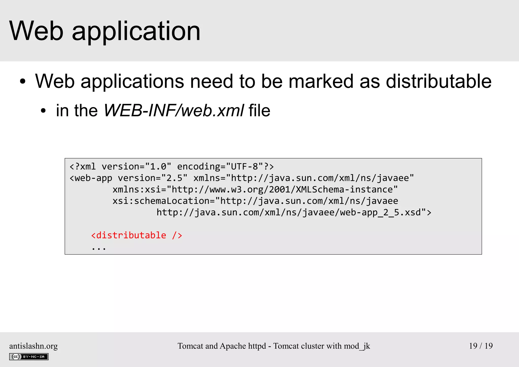 Web application
●

Web applications need to be marked as distributable
●

in the WEB-INF/web.xml file
<?xml version="1.0" encoding="UTF-8"?>
<web-app version="2.5" xmlns="http://java.sun.com/xml/ns/javaee"
xmlns:xsi="http://www.w3.org/2001/XMLSchema-instance"
xsi:schemaLocation="http://java.sun.com/xml/ns/javaee
http://java.sun.com/xml/ns/javaee/web-app_2_5.xsd">
<distributable />
...

antislashn.org

Tomcat and Apache httpd - Tomcat cluster with mod_jk

19 / 19

 