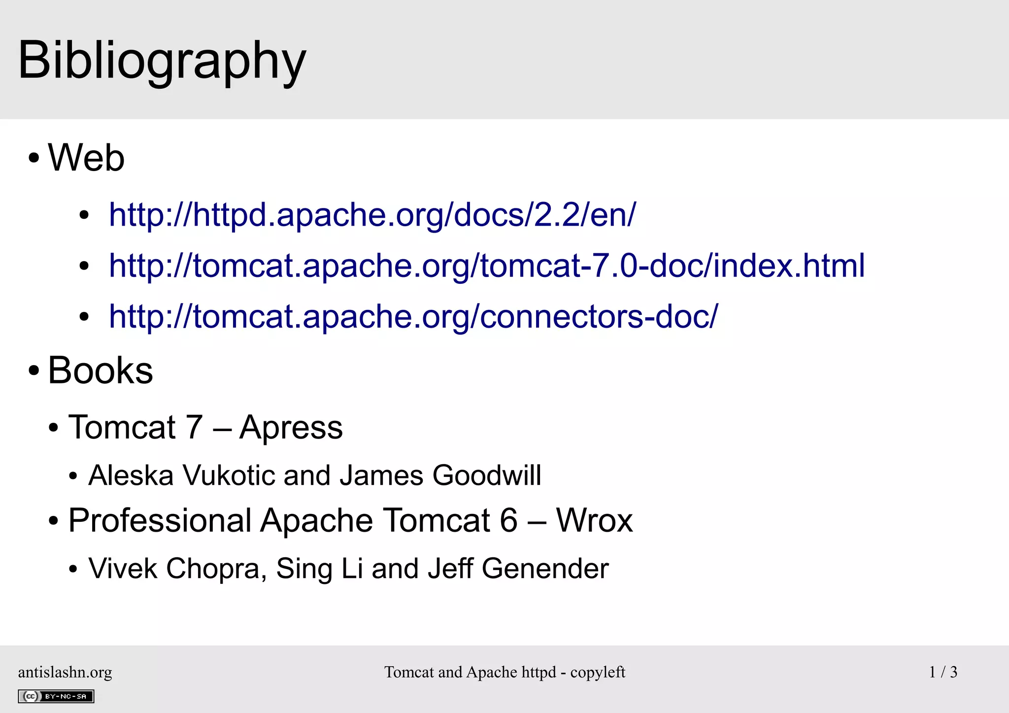 Bibliography
●

Web
●
●

http://tomcat.apache.org/tomcat-7.0-doc/index.html

●

●

http://httpd.apache.org/docs/2.2/en/
http://tomcat.apache.org/connectors-doc/

Books
●

Tomcat 7 – Apress
●

●

Aleska Vukotic and James Goodwill

Professional Apache Tomcat 6 – Wrox
●

Vivek Chopra, Sing Li and Jeff Genender

antislashn.org

Tomcat and Apache httpd - copyleft

1/3

 