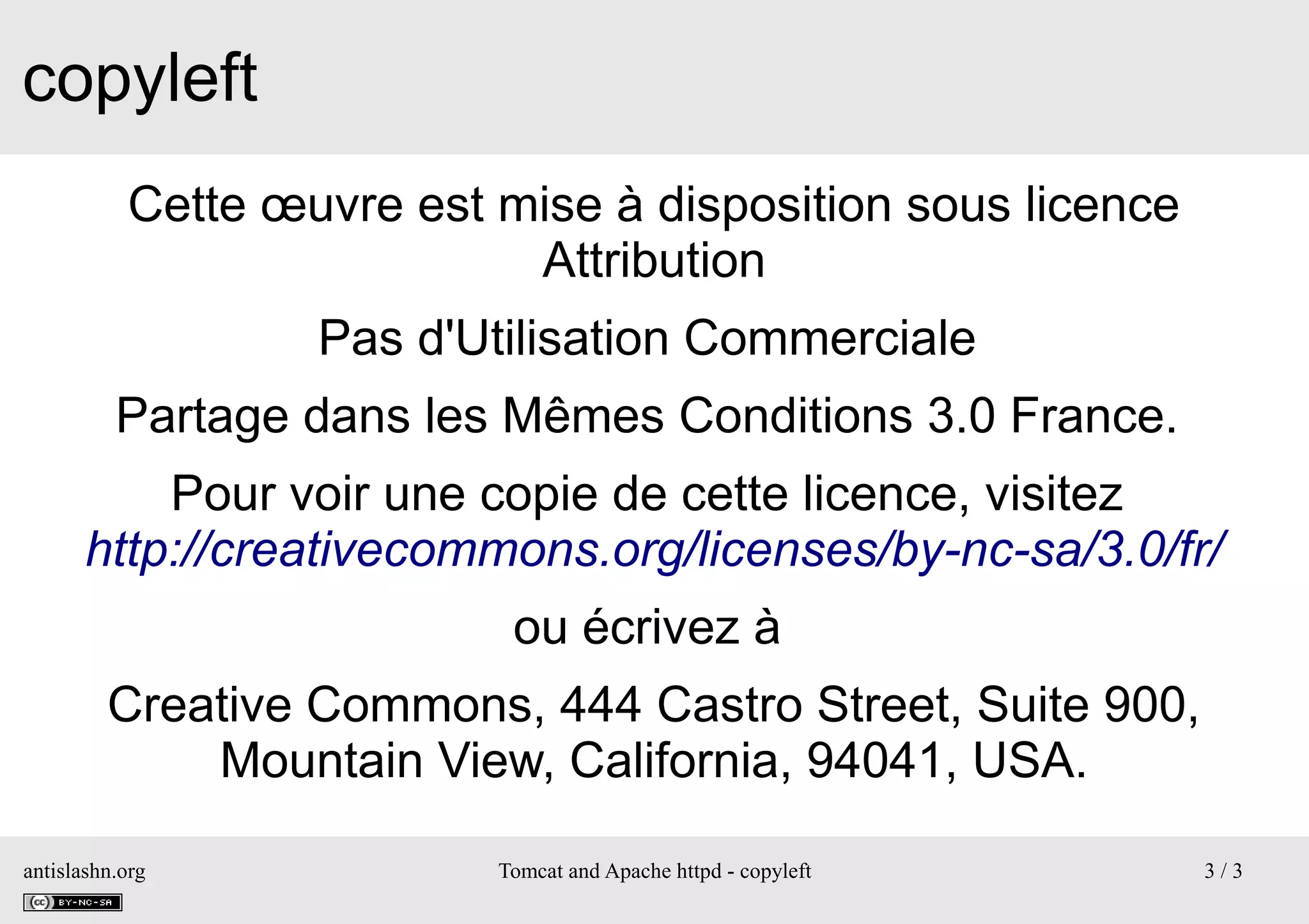 copyleft
Cette œuvre est mise à disposition sous licence
Attribution
Pas d'Utilisation Commerciale
Partage dans les Mêmes Conditions 3.0 France.
Pour voir une copie de cette licence, visitez
http://creativecommons.org/licenses/by-nc-sa/3.0/fr/
ou écrivez à
Creative Commons, 444 Castro Street, Suite 900,
Mountain View, California, 94041, USA.
antislashn.org

Tomcat and Apache httpd - copyleft

3/3

 