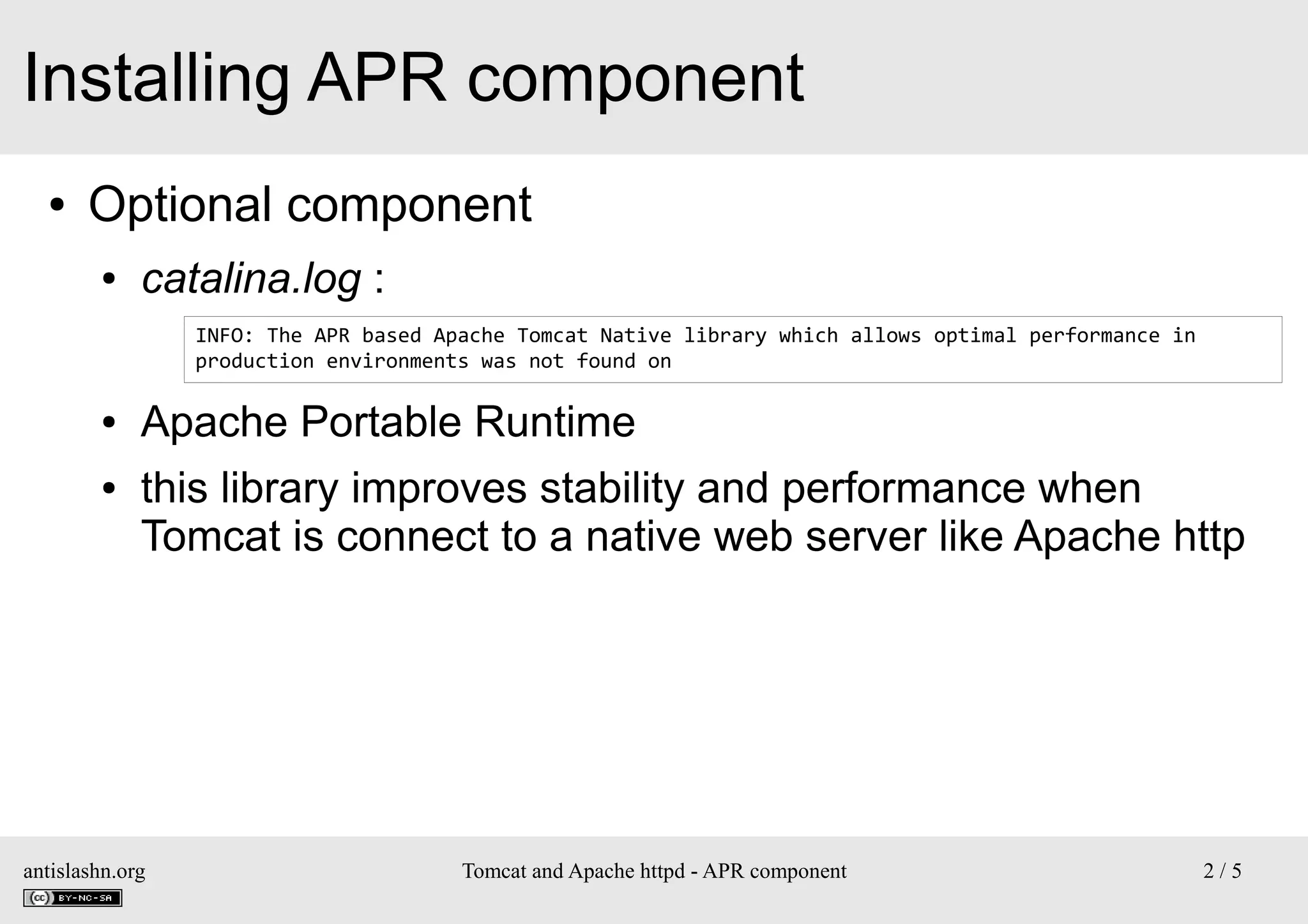 Installing APR component
●

Optional component
●

catalina.log :
INFO: The APR based Apache Tomcat Native library which allows optimal performance in
production environments was not found on

●
●

Apache Portable Runtime
this library improves stability and performance when
Tomcat is connect to a native web server like Apache http

antislashn.org

Tomcat and Apache httpd - APR component

2/5

 