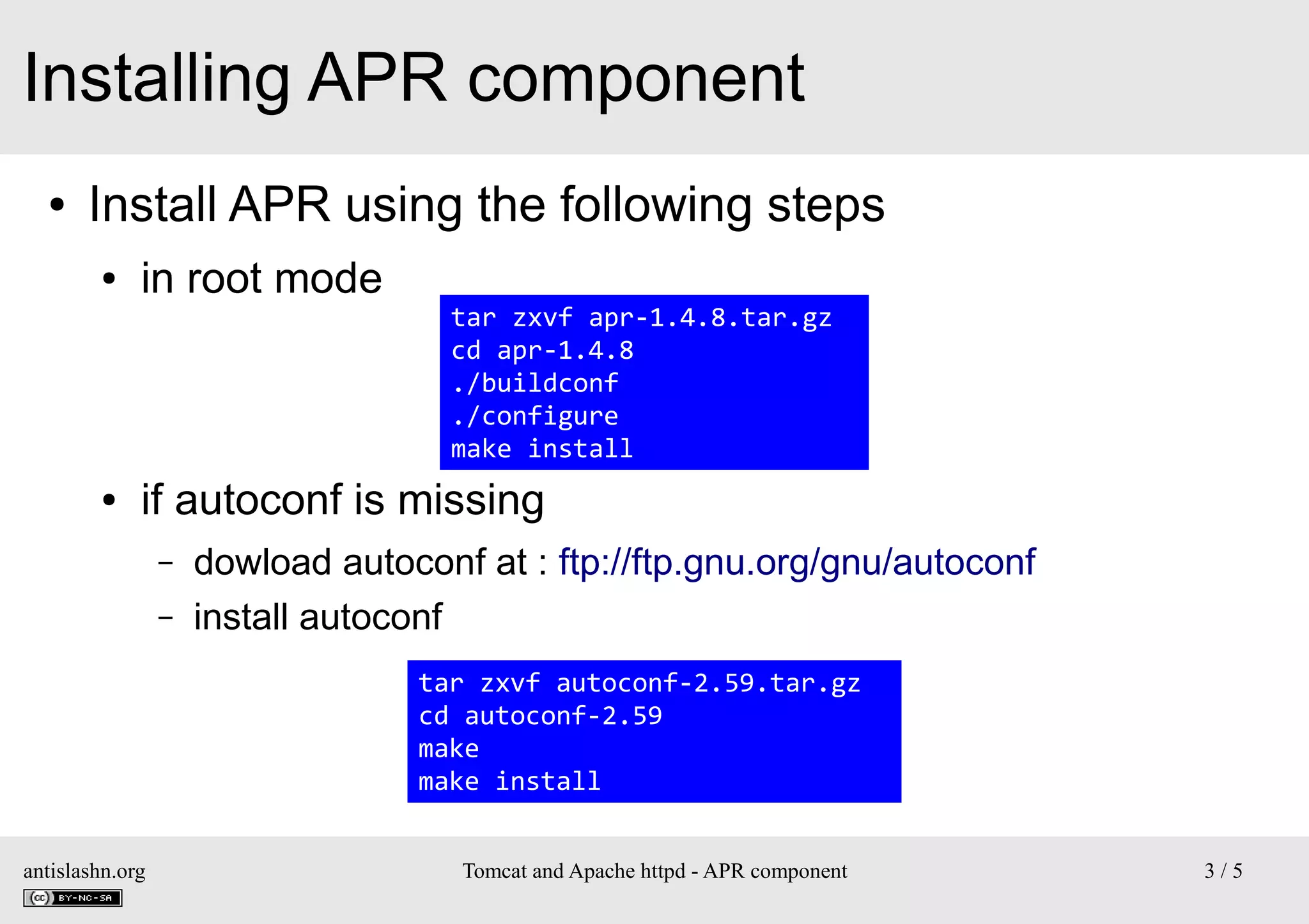 Installing APR component
●

Install APR using the following steps
●

●

in root mode

tar zxvf apr-1.4.8.tar.gz
cd apr-1.4.8
./buildconf
./configure
make install

if autoconf is missing
–
–

dowload autoconf at : ftp://ftp.gnu.org/gnu/autoconf
install autoconf
tar zxvf autoconf-2.59.tar.gz
cd autoconf-2.59
make
make install

antislashn.org

Tomcat and Apache httpd - APR component

3/5

 