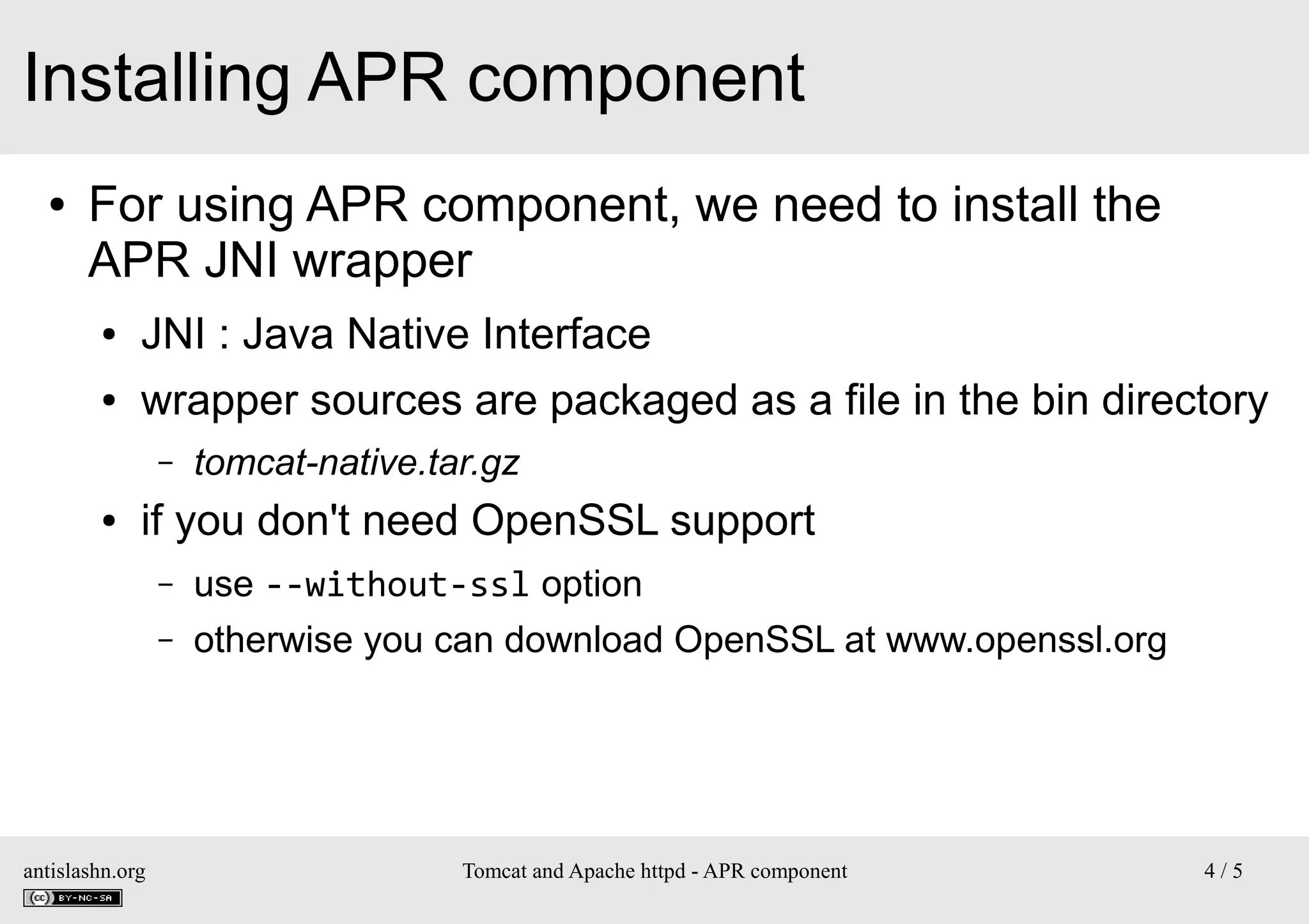 Installing APR component
●

For using APR component, we need to install the
APR JNI wrapper
●

JNI : Java Native Interface

●

wrapper sources are packaged as a file in the bin directory
–

●

tomcat-native.tar.gz

if you don't need OpenSSL support
–
–

antislashn.org

use --without-ssl option
otherwise you can download OpenSSL at www.openssl.org

Tomcat and Apache httpd - APR component

4/5

 
