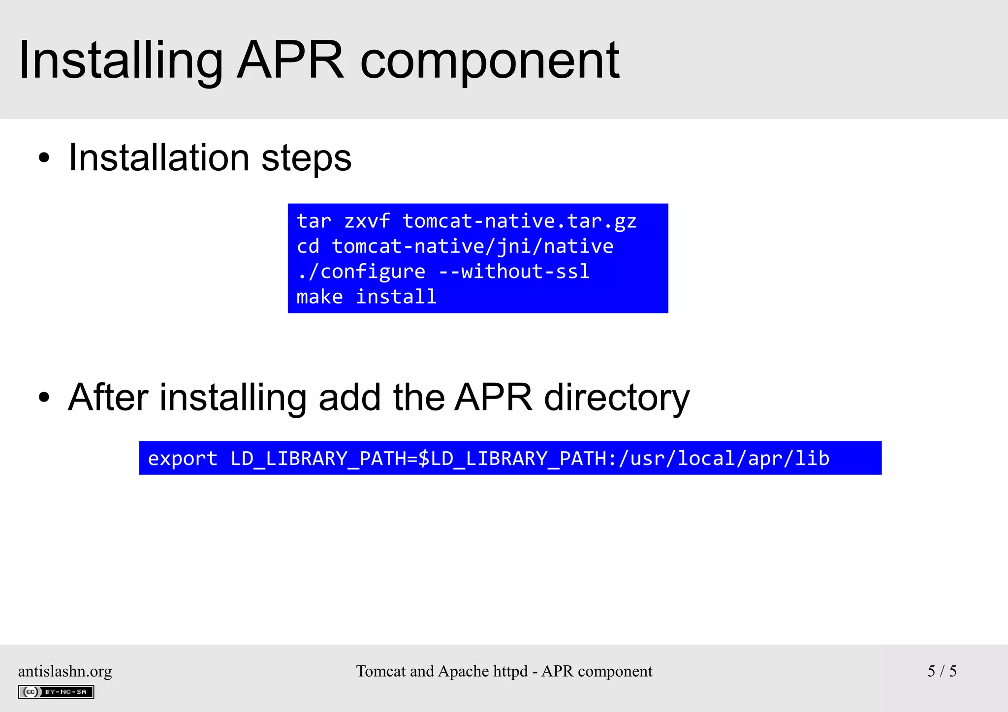 Installing APR component
●

Installation steps
tar zxvf tomcat-native.tar.gz
cd tomcat-native/jni/native
./configure --without-ssl
make install

●

After installing add the APR directory
export LD_LIBRARY_PATH=$LD_LIBRARY_PATH:/usr/local/apr/lib

antislashn.org

Tomcat and Apache httpd - APR component

5/5

 