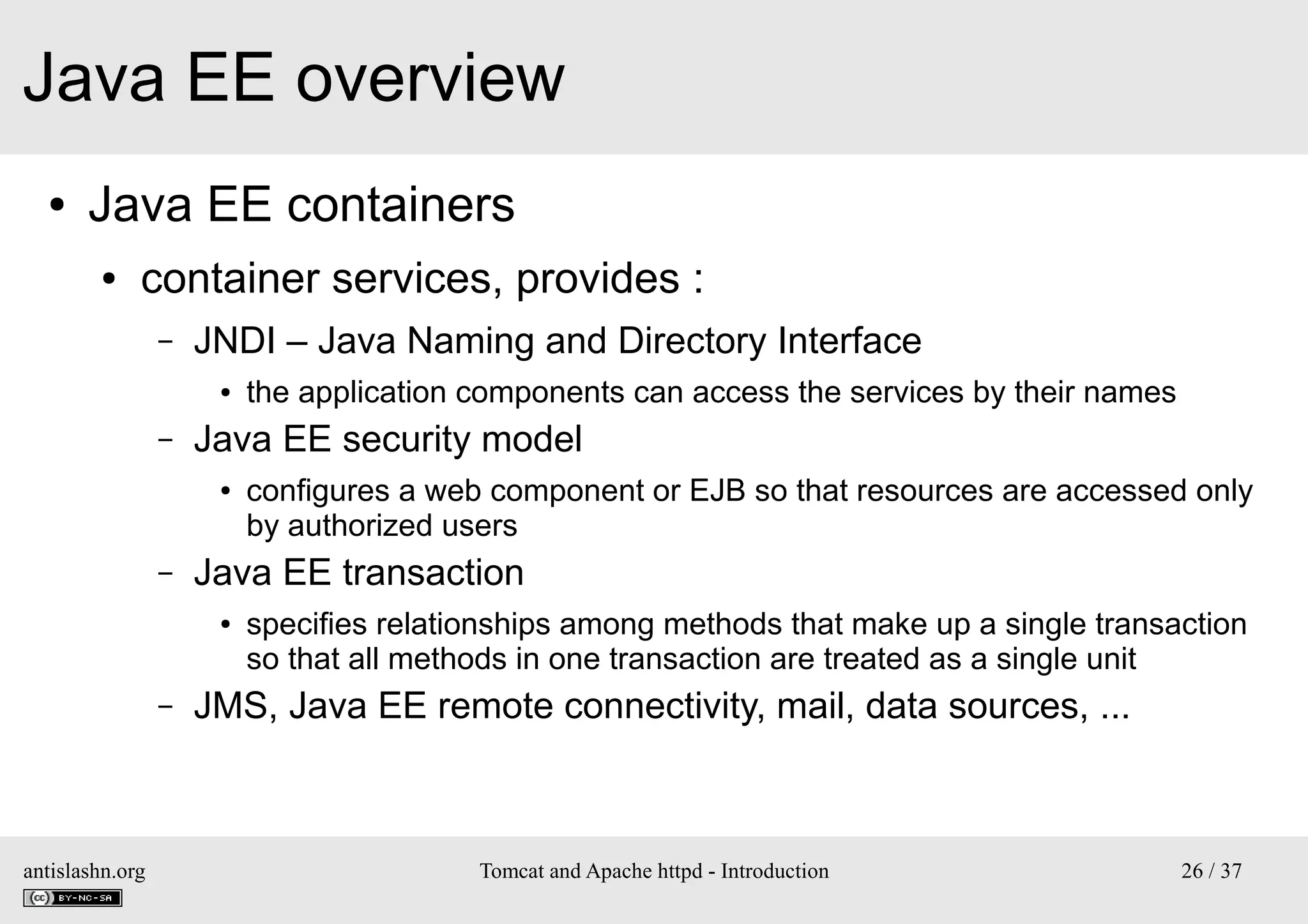 Java EE overview
●

Java EE containers
●

container services, provides :
–

JNDI – Java Naming and Directory Interface
●

–

Java EE security model
●

–

antislashn.org

configures a web component or EJB so that resources are accessed only
by authorized users

Java EE transaction
●

–

the application components can access the services by their names

specifies relationships among methods that make up a single transaction
so that all methods in one transaction are treated as a single unit

JMS, Java EE remote connectivity, mail, data sources, ...

Tomcat and Apache httpd - Introduction

26 / 37

 