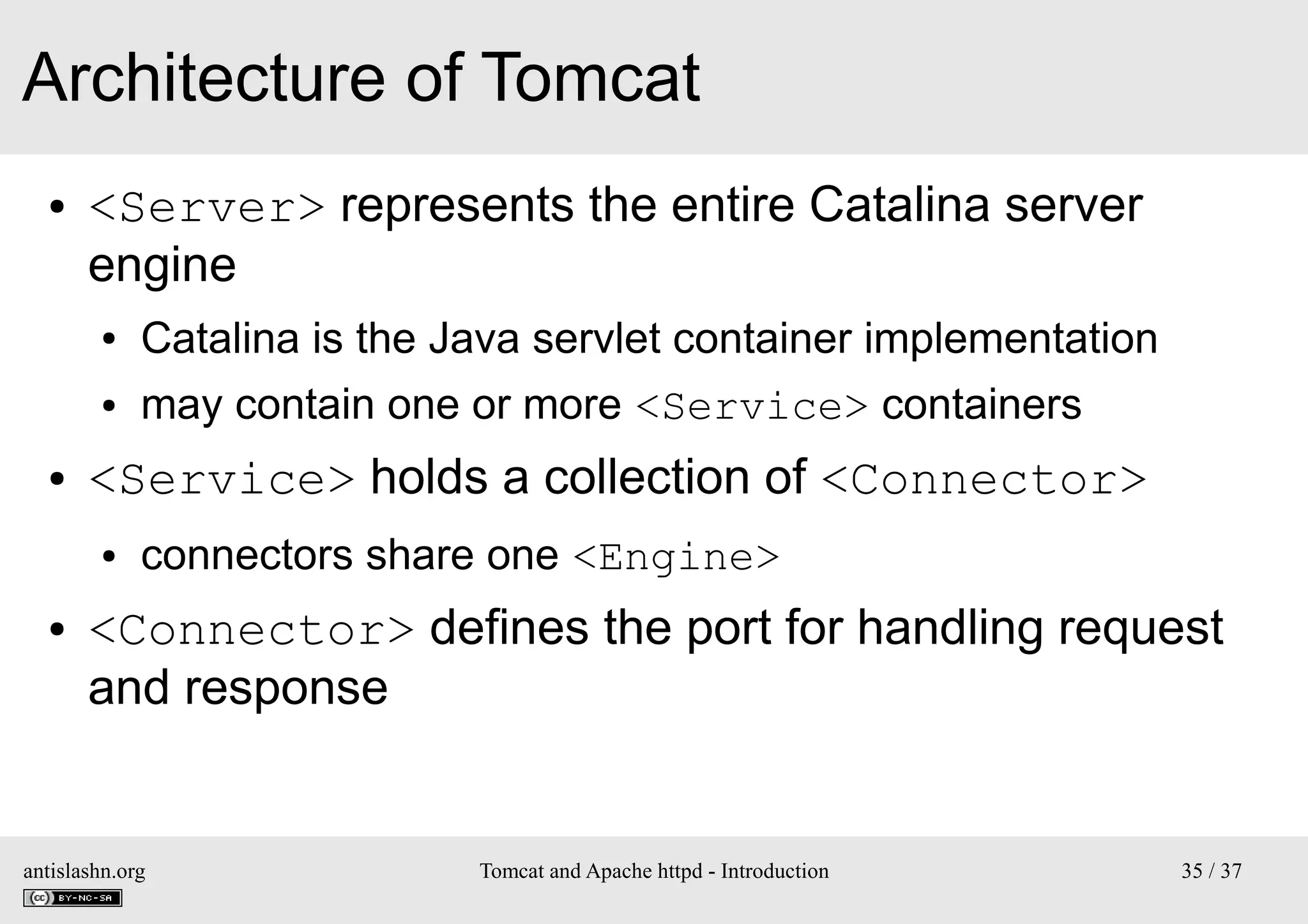 Architecture of Tomcat
●

<Server> represents the entire Catalina server
engine
●
●

●

Catalina is the Java servlet container implementation
may contain one or more <Service> containers

<Service> holds a collection of <Connector>
●

●

connectors share one <Engine>

<Connector> defines the port for handling request
and response

antislashn.org

Tomcat and Apache httpd - Introduction

35 / 37

 