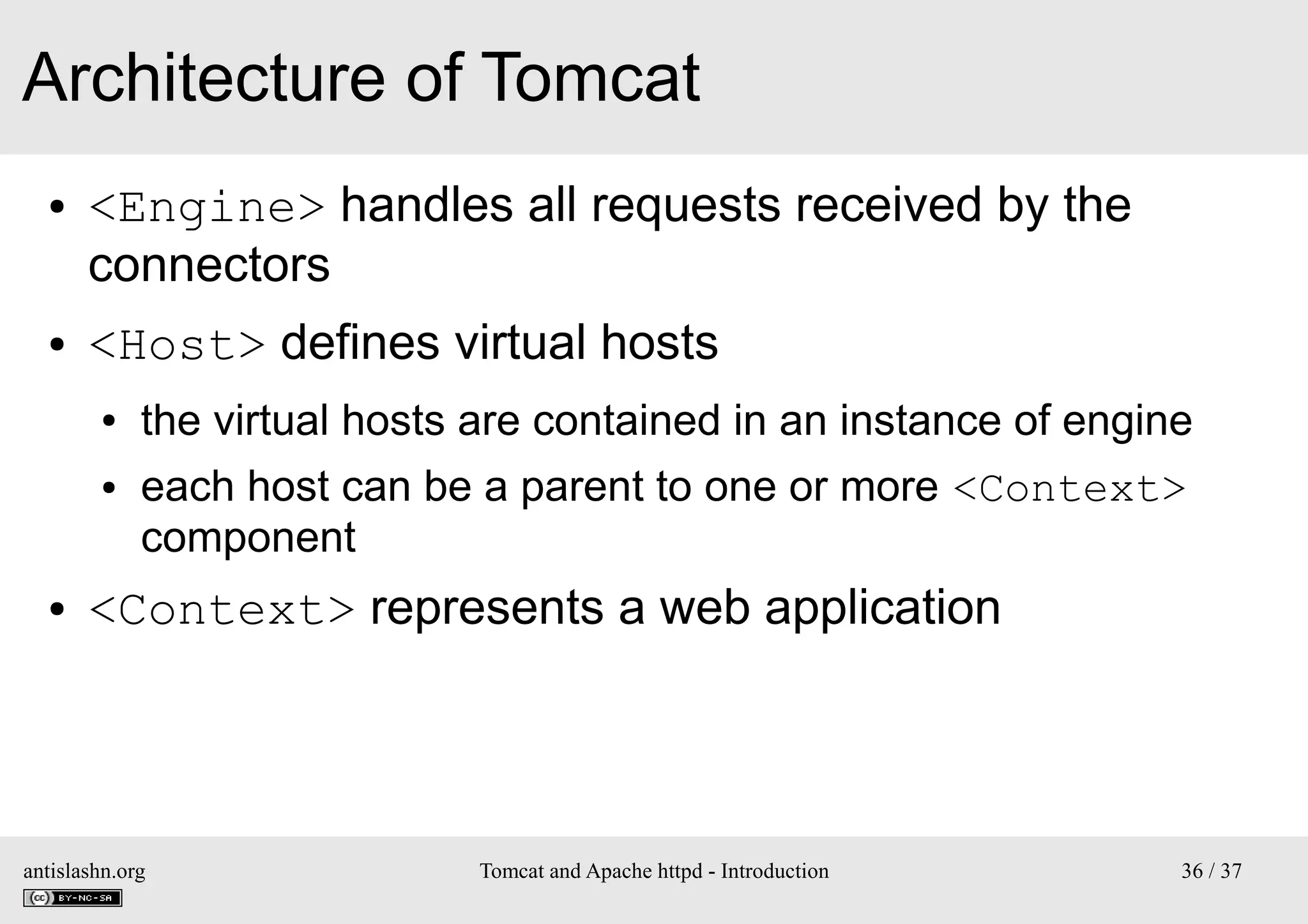 Architecture of Tomcat
●

●

<Engine> handles all requests received by the
connectors
<Host> defines virtual hosts
●
●

●

the virtual hosts are contained in an instance of engine
each host can be a parent to one or more <Context>
component

<Context> represents a web application

antislashn.org

Tomcat and Apache httpd - Introduction

36 / 37

 
