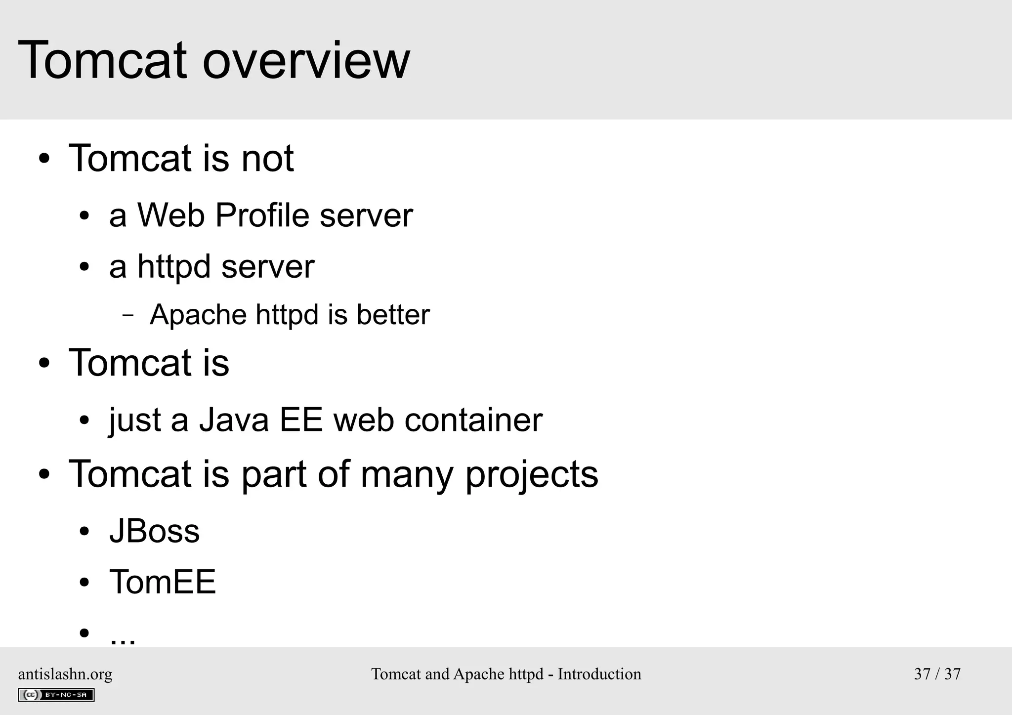 Tomcat overview
●

Tomcat is not
●

a Web Profile server

●

a httpd server
–

●

Tomcat is
●

●

Apache httpd is better

just a Java EE web container

Tomcat is part of many projects
●

JBoss

●

TomEE

●

...

antislashn.org

Tomcat and Apache httpd - Introduction

37 / 37

 