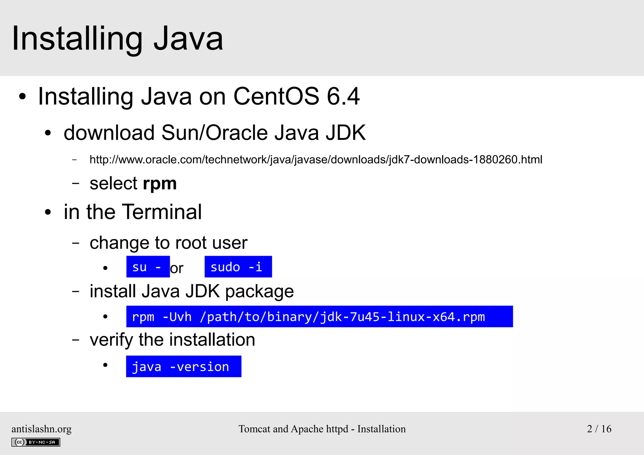 Installing Java
●

Installing Java on CentOS 6.4
●

download Sun/Oracle Java JDK
–

–
●

http://www.oracle.com/technetwork/java/javase/downloads/jdk7-downloads-1880260.html

select rpm

in the Terminal
–

change to root user
●

–

rpm -Uvh /path/to/binary/jdk-7u45-linux-x64.rpm

verify the installation
●

antislashn.org

sudo -i

install Java JDK package
●

–

su - or

java -version

Tomcat and Apache httpd - Installation

2 / 16

 