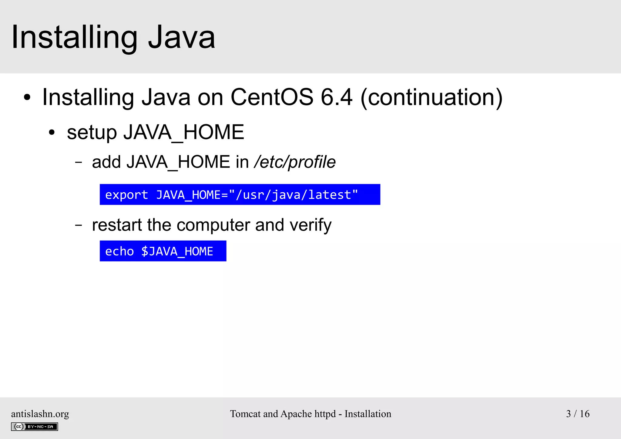 Installing Java
●

Installing Java on CentOS 6.4 (continuation)
●

setup JAVA_HOME
–

add JAVA_HOME in /etc/profile
export JAVA_HOME="/usr/java/latest"

–

restart the computer and verify
echo $JAVA_HOME

antislashn.org

Tomcat and Apache httpd - Installation

3 / 16

 