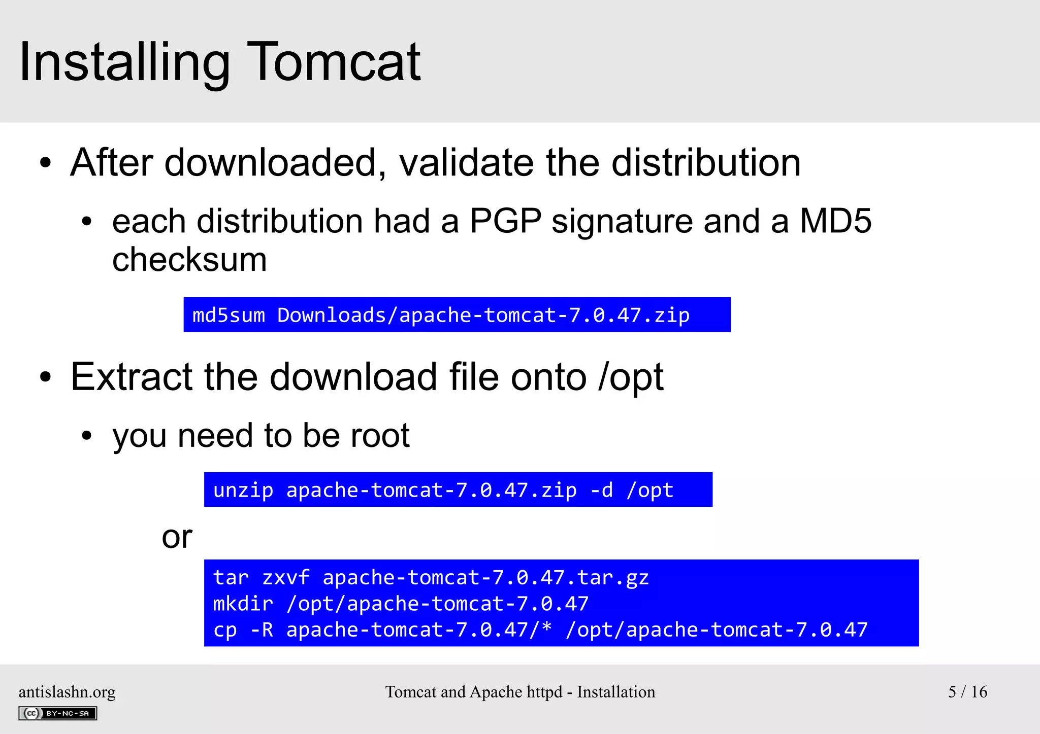 Installing Tomcat
●

After downloaded, validate the distribution
●

each distribution had a PGP signature and a MD5
checksum
md5sum Downloads/apache-tomcat-7.0.47.zip

●

Extract the download file onto /opt
●

you need to be root
unzip apache-tomcat-7.0.47.zip -d /opt

or
tar zxvf apache-tomcat-7.0.47.tar.gz
mkdir /opt/apache-tomcat-7.0.47
cp -R apache-tomcat-7.0.47/* /opt/apache-tomcat-7.0.47
antislashn.org

Tomcat and Apache httpd - Installation

5 / 16

 