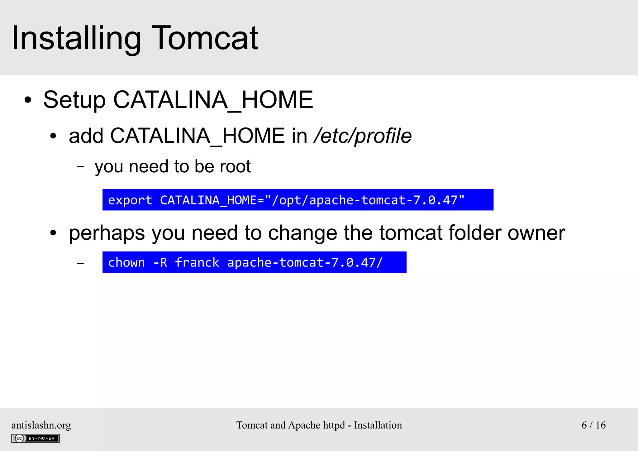 Installing Tomcat
●

Setup CATALINA_HOME
●

add CATALINA_HOME in /etc/profile
–

you need to be root
export CATALINA_HOME="/opt/apache-tomcat-7.0.47"

●

perhaps you need to change the tomcat folder owner
–

antislashn.org

chown -R franck apache-tomcat-7.0.47/

Tomcat and Apache httpd - Installation

6 / 16

 