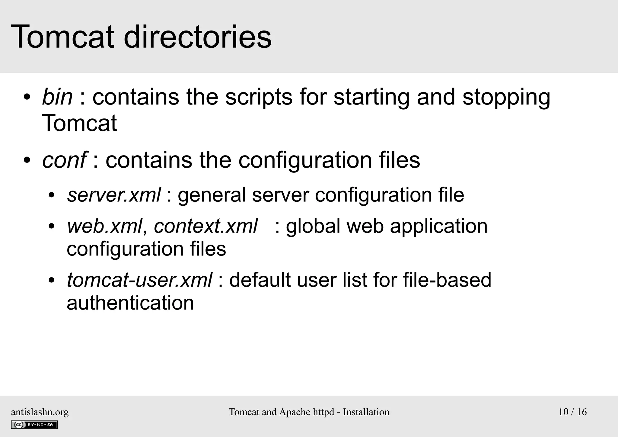 Tomcat directories
●

●

bin : contains the scripts for starting and stopping
Tomcat
conf : contains the configuration files
●
●

●

server.xml : general server configuration file
web.xml, context.xml : global web application
configuration files
tomcat-user.xml : default user list for file-based
authentication

antislashn.org

Tomcat and Apache httpd - Installation

10 / 16

 
