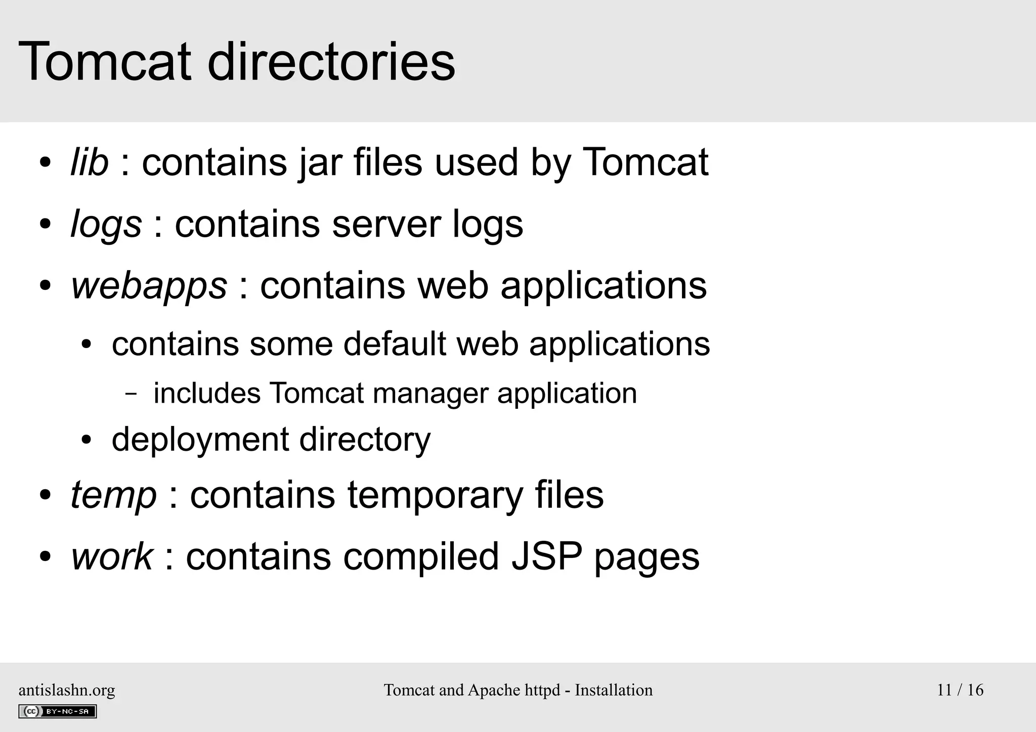 Tomcat directories
●

lib : contains jar files used by Tomcat

●

logs : contains server logs

●

webapps : contains web applications
●

contains some default web applications
–

●

includes Tomcat manager application

deployment directory

●

temp : contains temporary files

●

work : contains compiled JSP pages

antislashn.org

Tomcat and Apache httpd - Installation

11 / 16

 