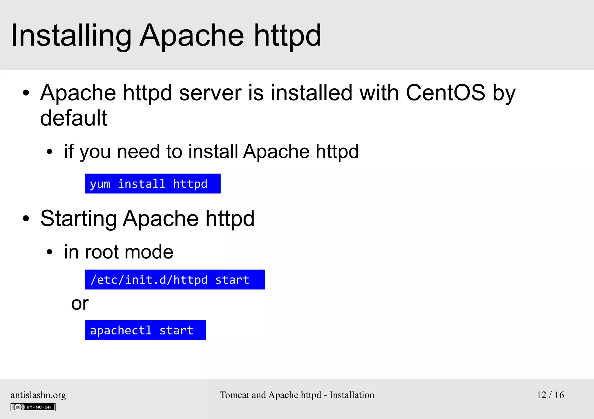 Installing Apache httpd
●

Apache httpd server is installed with CentOS by
default
●

if you need to install Apache httpd
yum install httpd

●

Starting Apache httpd
●

in root mode
/etc/init.d/httpd start

or
apachectl start

antislashn.org

Tomcat and Apache httpd - Installation

12 / 16

 