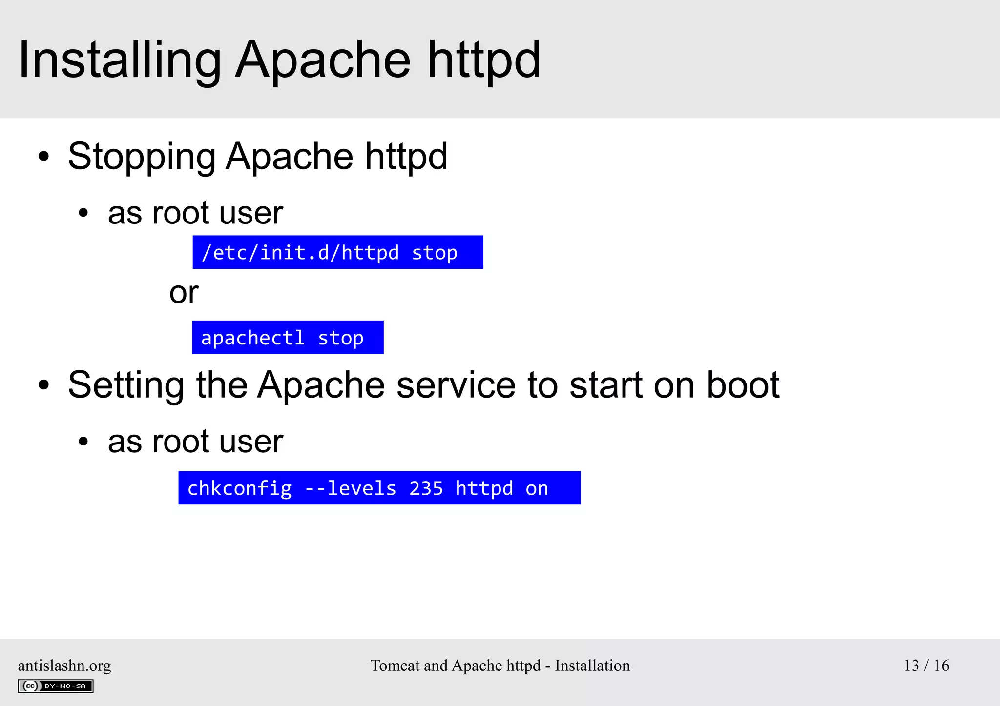 Installing Apache httpd
●

Stopping Apache httpd
●

as root user
/etc/init.d/httpd stop

or
apachectl stop
●

Setting the Apache service to start on boot
●

as root user
chkconfig --levels 235 httpd on

antislashn.org

Tomcat and Apache httpd - Installation

13 / 16

 