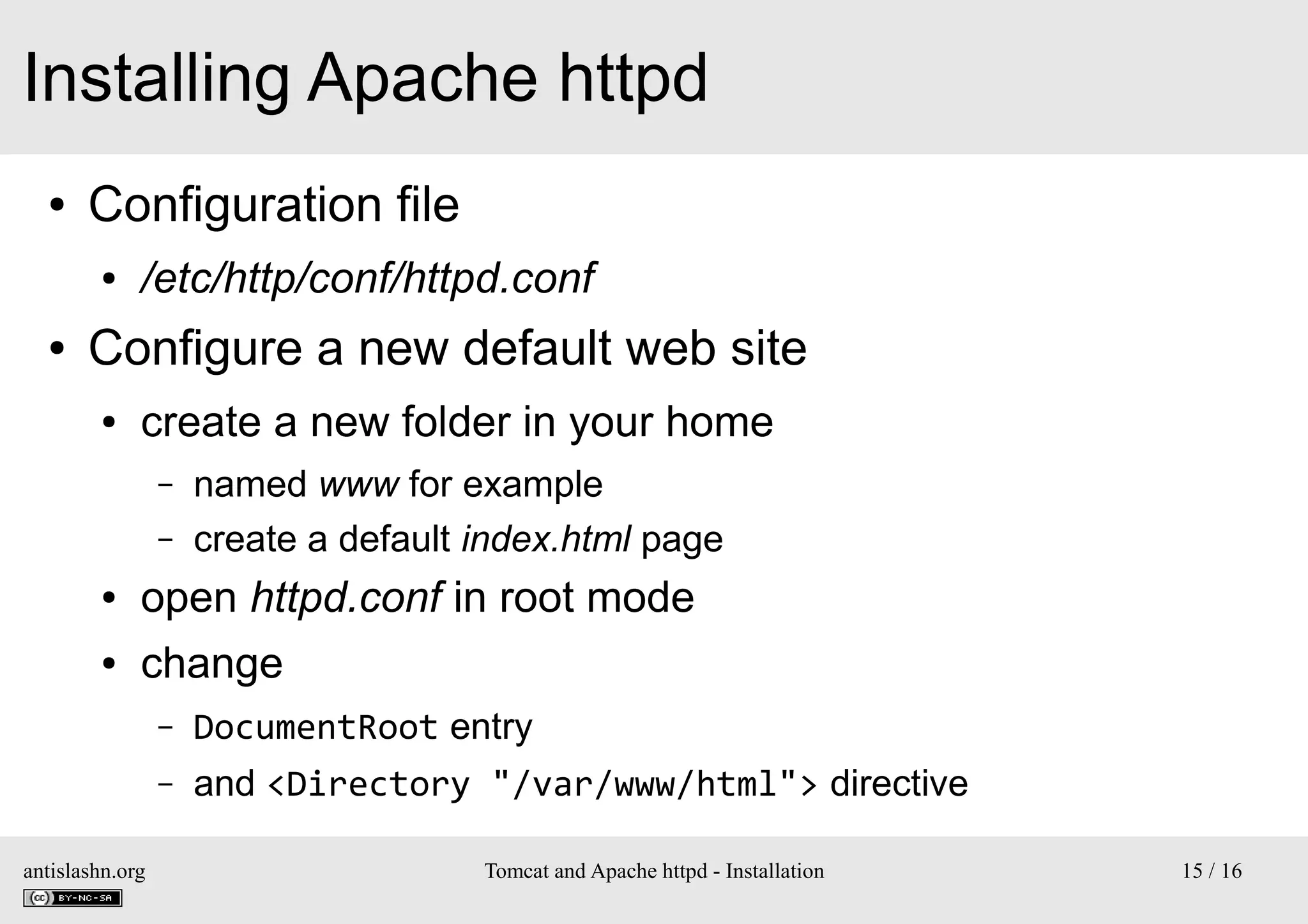 Installing Apache httpd
●

Configuration file
●

●

/etc/http/conf/httpd.conf

Configure a new default web site
●

create a new folder in your home
–
–

named www for example
create a default index.html page

●

open httpd.conf in root mode

●

change
–
–

antislashn.org

DocumentRoot entry
and <Directory "/var/www/html"> directive
Tomcat and Apache httpd - Installation

15 / 16

 