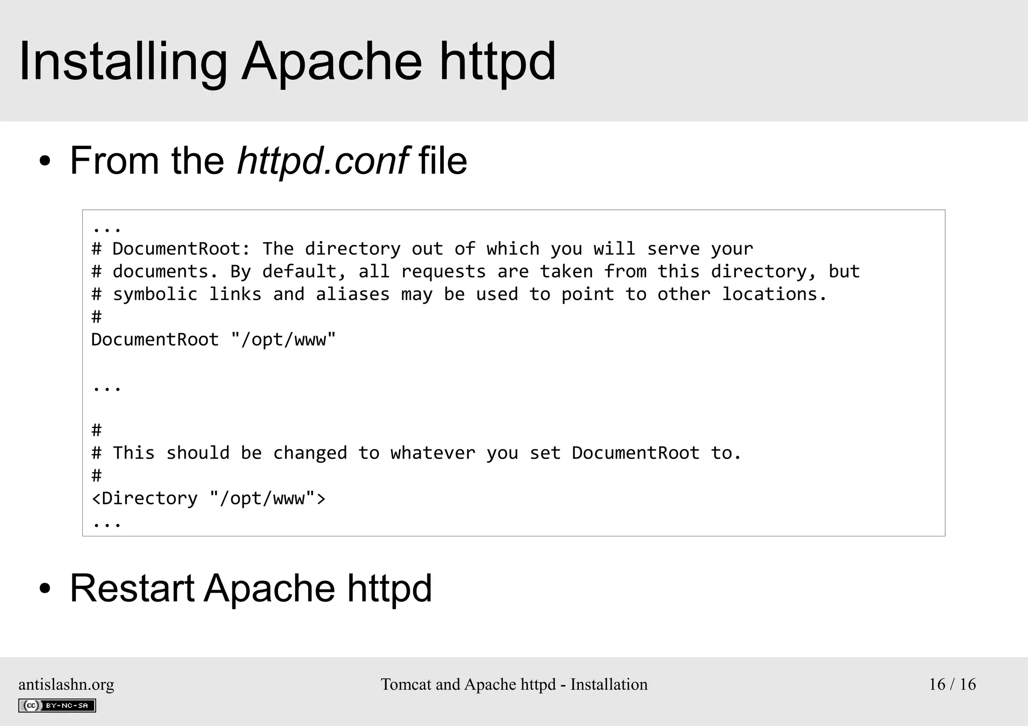 Installing Apache httpd
●

From the httpd.conf file
...
# DocumentRoot: The directory out of which you will serve your
# documents. By default, all requests are taken from this directory, but
# symbolic links and aliases may be used to point to other locations.
#
DocumentRoot "/opt/www"
...
#
# This should be changed to whatever you set DocumentRoot to.
#
<Directory "/opt/www">
...

●

Restart Apache httpd

antislashn.org

Tomcat and Apache httpd - Installation

16 / 16

 